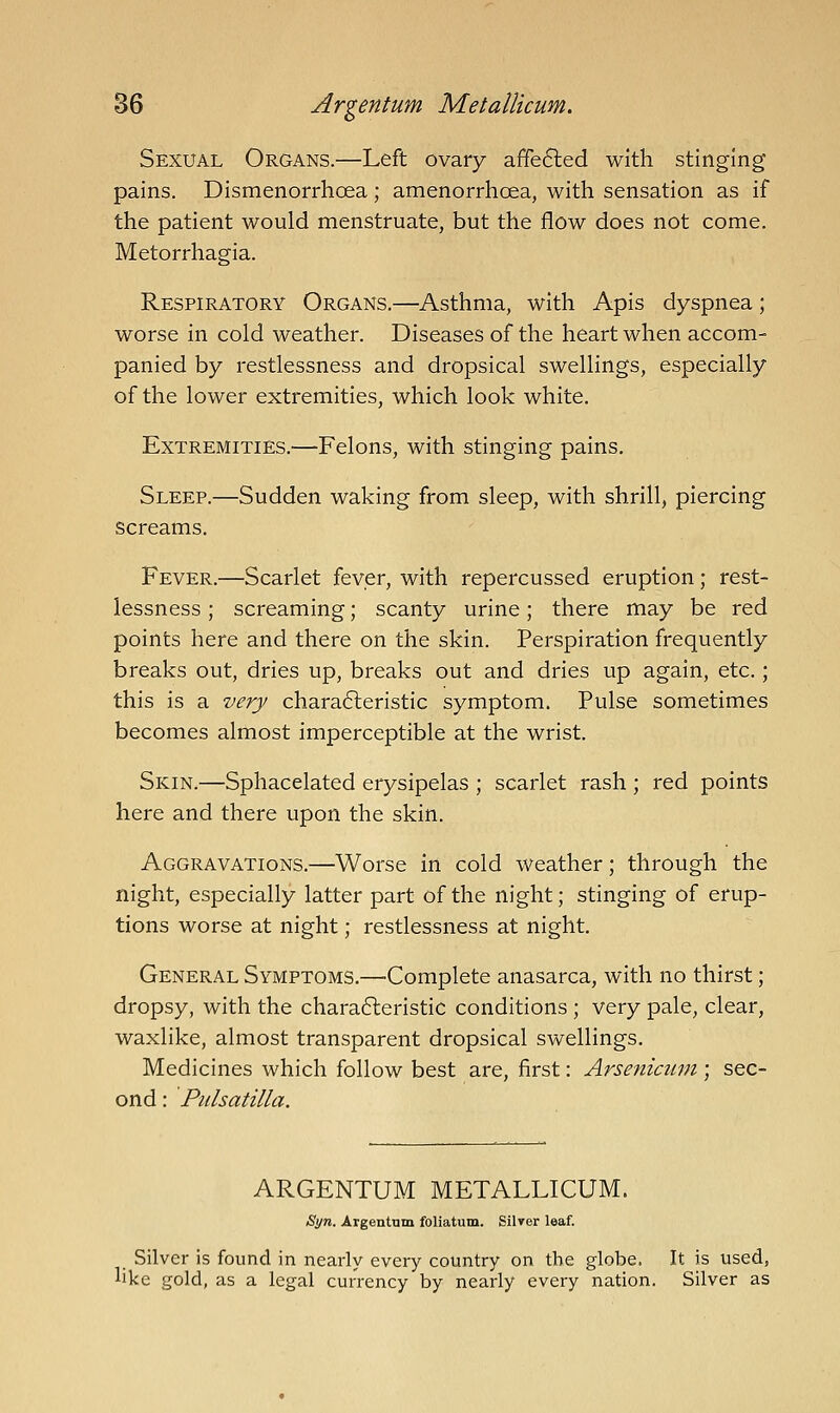 Sexual Organs.—Left ovary affefted with stinging pains. Dismenorrhoea; amenorrhoea, with sensation as if the patient would menstruate, but the flow does not come. Metorrhagia. Respiratory Organs.—Asthma, with Apis dyspnea; worse in cold weather. Diseases of the heart when accom- panied by restlessness and dropsical swellings, especially of the lower extremities, which look white. Extremities.—Felons, with stinging pains. Sleep.—Sudden waking from sleep, with shrill, piercing screams. Fever.—Scarlet fever, with repercussed eruption; rest- lessness ; screaming; scanty urine; there may be red points here and there on the skin. Perspiration frequently breaks out, dries up, breaks out and dries up again, etc.; this is a very chara6leristic symptom. Pulse sometimes becomes almost imperceptible at the wrist. Skin.—Sphacelated erysipelas ; scarlet rash ; red points here and there upon the skin. Aggravations.—Worse in cold weather; through the night, especially latter part of the night; stinging of erup- tions worse at night; restlessness at night. General Symptoms.—-Complete anasarca, with no thirst; dropsy, with the charafteristic conditions ; very pale, clear, waxlike, almost transparent dropsical swellings. Medicines which follow best are, first: Arsenicum ; sec- ond : Pulsatilla. ARGENTUM METALLICUM. Syn. Argentum foliatum. Silver leaf. Silver is found in nearly every country on the globe. It is used, like gold, as a legal currency by nearly every nation. Silver as