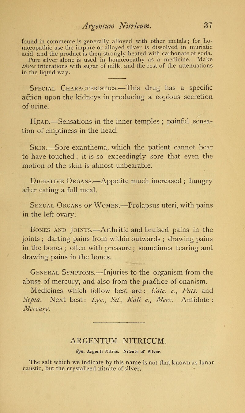 found in Commerce Is generally alloyed with other metals ; for ho- moeopathic use the impure or alloyed silver is dissolved in muriatic acid, and the product is then strongly heated with carbonate of soda. Pure silver alone is used in homoeopathy as a medicine. Make three triturations with sugar of milk, and the rest of the attenuations in the liquid way. Special Characteristics.—This drug has a specific aftion upon the kidneys in producing a copious secretion of urine. H,EAD.—Sensations in the inner temples ; painful sensa- tion of emptiness in the head. Skin.—Sore exanthema, which the patient cannot bear to have touched; it is so exceedingly sore that even the motion of the skin is almost unbearable. Digestive Organs.—Appetite much increased ; hungry after eating a full meal. Sexual Organs of Women.—Prolapsus uteri, with pains in the left ovary. Bones and Joints.—Arthritic and bruised pains in the joints ; darting pains from within outwards ; drawing pains in the bones ; often with pressure; sometimes tearing and drawing pains in the bones. General Symptoms.—Injuries to the organism from the abuse of mercury, and also from the pra6lice of onanism. Medicines which follow best are : Calc. c, Puis, and Sepia. Next best: Lye, Sil., Kali c, Merc. Antidote : Mercury. ARGENTUM NITRICUM. Syn. Argenti Nitras. Nitrate of Silver. The salt which we indicate by this name is not that known as lunar caustic, but the crystalized nitrate of silver.