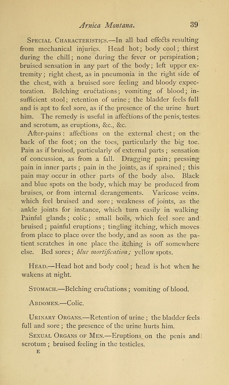 Special Characteristics.—In all bad effefts resulting from mechanical injuries. Head hot; body cool; thirst during the chill; none during the fever or perspiration; bruised sensation in any part of the body; left upper ex- tremity ; right chest, as in pneumonia in the right side of the chest, with a bruised sore feeling and bloody expec- toration. Belching eru6lations; vomiting of blood; in- sufficient stool; retention of urine ; the bladder feels full' and is apt to feel sore, as if the presence of the urine hurt him. The remedy is useful in affe6lions of the penis, testes; and scrotum, as eruptions, &c., &c. After-pains: affeftions on the external chest; on the: back of the foot; on the toes, particularly the big toe.. Pain as if bruised, particularly of external parts ; sensation; of concussion, as from a fall. Dragging pain; pressing pain in inner parts ; pain in the joints, as if sprained ; this pain may occur in other parts of the body also. Black and blue spots on the body, which may be produced from bruises, or from internal derangements. Varicose veins, which feel bruised and sore; weakness of joints, as the ankle joints for instance, which turn easily in walking Painful glands ; colic; small boils, which feel sore and bruised ; painful eruptions ; tingling itching, which moves from place to place over the body, and as soon as the pa- tient scratches in one place the itching is off somewhere else. Bedsores; blue inortification; yellow spots. Head.—Head hot and body cool; head is hot when he wakens at night. Stomach.—Belching eru6lations ; vomiting of blood. Abdomen.—Colic. Urinary Organs.—Retention of urine ; the bladder feels. full and sore; the presence of the urine hurts him. Sexual Organs of Men.—Eruptions on the penis and! scrotum ; bruised feeling in the testicles. E