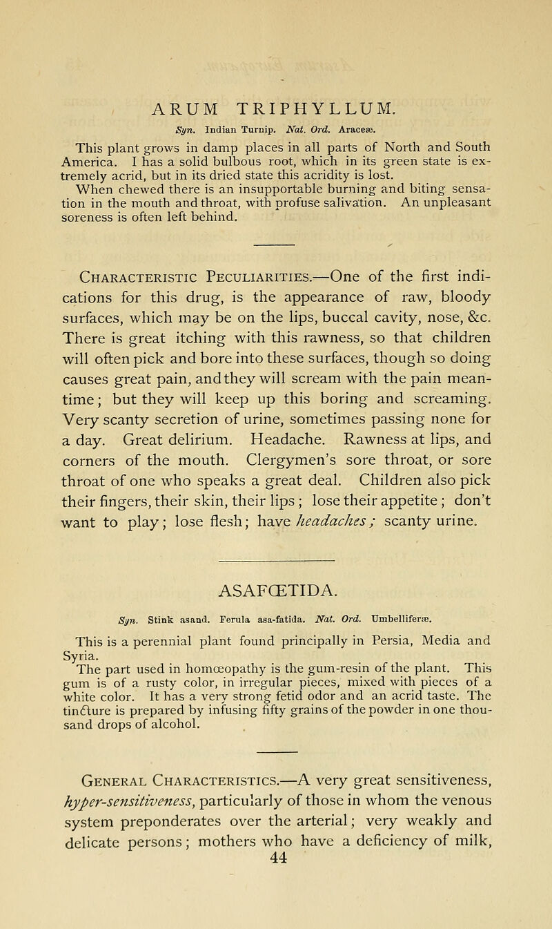 ARUM TRIPHYLLUM, Syn. Indian Turnip. Nat. Ord. Arace». This plant grows in damp places in all parts of North and South America. I has a solid bulbous root, which in its green state is ex- tremely acrid, but in its dried state this acridity is lost. When chewed there is an insupportable burning and biting sensa- tion in the mouth and throat, with profuse saliva;tion. An unpleasant soreness is often left behind. Characteristic Peculiarities.—One of the first indi- cations for this drug, is the appearance of raw, bloody- surfaces, which may be on the Hps, buccal cavity, nose, &c. There is great itching with this rawness, so that children will often pick and bore into these surfaces, though so doing causes great pain, and they will scream with the pain mean- time ; but they will keep up this boring and screaming. Very scanty secretion of urine, sometimes passing none for a day. Great delirium. Headache. Rawness at lips, and corners of the mouth. Clergymen's sore throat, or sore throat of one who speaks a great deal. Children also pick their fingers, their skin, their lips ; lose their appetite; don't want to play; lose flesh; ha.vQ keadackes; scanty urine. ASAFCETIDA. Syn. Stink asand. Ferula asa-fatida. Nat. Ord. Umbelliferae. This is a perennial plant found principally in Persia, Media and Syria. The part used in homoeopathy is the gum-resin of the plant. This gum is of a rusty color, in irregular pieces, mixed with pieces of a white color. It has a very strong fetid odor and an acrid taste. The tin6lure is prepared by infusing fifty grains of the powder in one thou- sand drops of alcohol. General Characteristics.—A very great sensitiveness, hyper-sensitiveness, particularly of those in whom the venous system preponderates over the arterial; very weakly and delicate persons; mothers who have a deficiency of milk,