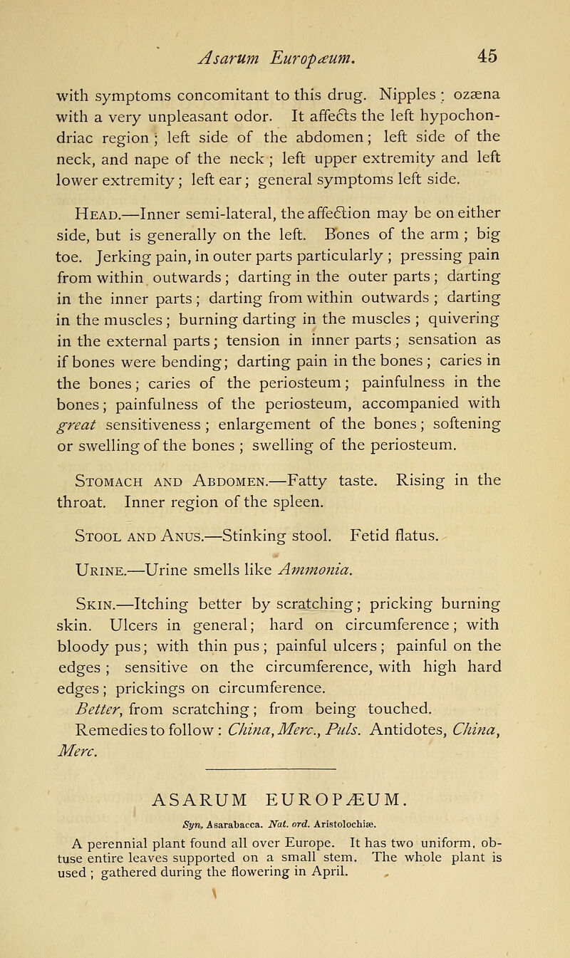 with symptoms concomitant to this drug. Nipples ; ozsena with a very unpleasant odor. It affects the left hypochon- driac region ; left side of the abdomen; left side of the neck, and nape of the neck ; left upper extremity and left lower extremity; left ear; general symptoms left side. Head.—Inner semi-lateral, the affe6lion may be on either side, but is generally on the left. Bones of the arm ; big toe. Jerking pain, in outer parts particularly ; pressing pain from within outwards ; darting in the outer parts ; darting in the inner parts; darting from within outwards ; darting in the muscles ; burning darting in the muscles ; quivering in the external parts; tension in inner parts; sensation as if bones were bending; darting pain in the bones ; caries in the bones; caries of the periosteum; painfulness in the bones; painfulness of the periosteum, accompanied with great sensitiveness; enlargement of the bones; softening or swelling of the bones ; swelling of the periosteum. Stomach and Abdomen.—Fatty taste. Rising in the throat. Inner region of the spleen. Stool and Anus.—Stinking stool. Fetid flatus. - Urine.—Urine smells like Ammonia. Skin.—Itching better by scratching; pricking burning skin. Ulcers in general; hard on circumference; with bloody pus; with thin pus; painful ulcers; painful on the edges; sensitive on the circumference, with high hard edges; prickings on circumference. Better, from scratching; from being touched. Remedies to follow : China, Merc, Puis. Antidotes, China, Merc. ASARUM EUROPIUM. Syn, Asarabacca. Nat. ord. Aristolochise. A perennial plant found all over Europe. It has two uniform, ob- tuse entire leaves supported on a small stem. The whole plant is used ; gathered during the flowering in April.