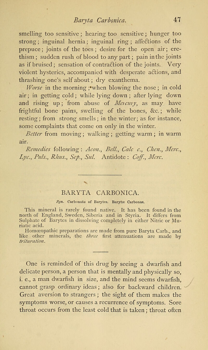 smelling too sensitive ; hearing too sensitive; hunger too strong; inguinal hernia; inguinal ring ; affe6lions of the prepuce; joints of the toes ; desire for the open air; ere- thism ; sudden rush of blood to any part; pain in the joints as if bruised; sensation of contra6lion of the joints.. Very- violent hysterics, accompanied with desperate a6lions, and thrashing one's self about; dry exanthema. Worse in the morning ;*when blowing the nose ; in cold air; in getting cold ; while lying down ; after lying down and rising up; from abuse of Meicuiy, as may have frightful bone pains, sv/elling of the bones, &c.; while resting; from strong smells; in the winter; as for instance, some complaints that come on only in the winter. Better from moving; walking ; getting warm ; in warm air. Remedies following : Aeon., Bell., Calc c, Chen., Merc., Lye., Pills., Rhus., Sep., Sul. Antidote : Coff., Merc. BARYTA CARBONICA. Syn. Carbonate of Barytes. Barytaj Carbonas. This mineral is rarely found native. It has been found in the north of England, Sweden, Siberia and in Styria. It differs from Sulphate of Barytes in dissolving completely in either Nitric or Mu- riatic acid. HomcEopathic preparations are made from pure Baryta Carb., and like other minerals, the three first attenuations are made by trituratio7i. One is reminded of this drug by seeing a dwarfish and delicate person, a person that is mentally and physically so, i. e., a man dwarfish in size, and the mind seems dwarfish, cannot grasp ordinary ideas; also for backward children. Great aversion to strangers ; the sight of them makes the symptoms worse, or causes a recurrence of symptoms. Sore throat occurs from the least cold that is taken ; throat often