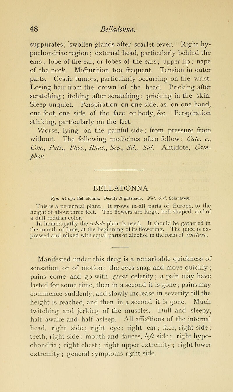 suppurates; swollen glands after scarlet fever. Right hy- pochondriac region ; external head, particularly behind the ears ; lobe of the ear, or lobes of the ears; upper lip ; nape of the neck. Mi6lurition too frequent. Tension in outer parts. Cystic tumors, particularly occurring on the wrist. Losing hair from the crown of the head. Pricking after scratching ; itching after scratching; pricking in the skin. Sleep unquiet. Perspiration on one side, as on one hand, one foot, one side of the face or body, &c. Perspiration stinking, particularly on the feet. Worse, lying on the painful side; from pressure from without. The following medicines often follow: Calc. c, Con., Puis., Phos., Rhus., Sep., Sil., Sul. Antidote, Cam- phor. BELLADONNA. Syn. Atropa Belladonna. Deadly Nightshade. Nat. Ord. Solanacese. This is a perennial plant. It grows in all parts of Europe, to the height of about three feet. The flowers are large, bell-shaped, and of a dull reddish color. In homoeopathy the ivJiole plant is used. It should be gathered in the month of June, at the beginning of its flowering. The juice is ex- pressed and mixed with equal parts of alcohol in the form of tin£lure. Manifested under this drug is a remarkable quickness of sensation, or of motion; the eyes snap and move quickly; pains come and go with great celerity; a pain may have lasted for some time, then in a second it is gone ; pains may commence suddenly, and slowly increase in sev^erity till the height is reached, and then in a second it is gone. Much twitching and jerking of the muscles. Dull and sleepy, half awake and half asleep. All affeftions of the internal head, right side ; right eye; right ear; face, right side; teeth, right side; mouth and fauces, left side ; right hypo- chondria ; right chest ; right upper extremity ; right lower extremity ; general symptoms right side.