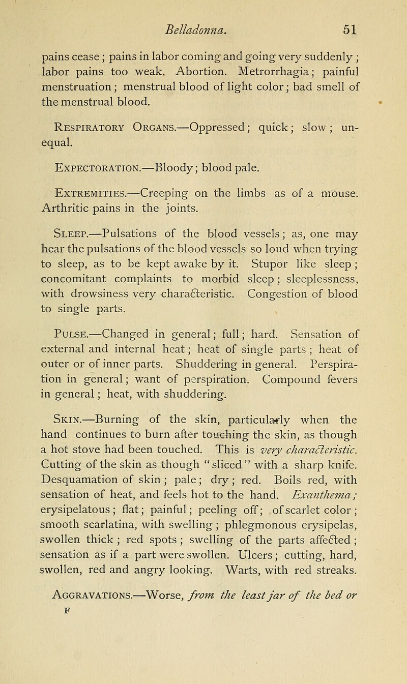 pains cease; pains in labor coming and going very suddenly ; labor pains too weak. Abortion. Metrorrhagia; painful menstruation; menstrual blood of light color; bad smell of the menstrual blood. Respiratory Organs.—Oppressed; quick; slow ; un- equal. Expectoration.—Bloody; blood pale. Extremities.—Creeping on the limbs as of a mouse. Arthritic pains in the joints. Sleep.—Pulsations of the blood vessels; as, one may hear the pulsations of the blood vessels so loud when trying to sleep, as to be kept awake by it. Stupor like sleep ; concomitant complaints to morbid sleep; sleeplessness, with drowsiness very characteristic. Congestion of blood to single parts. Pulse.—Changed in general; full; hard. Sensation of external and internal heat; heat of single parts ; heat of outer or of inner parts. Shuddering in general. Perspira- tion in general; want of perspiration. Compound fevers in general; heat, with shuddering. Skin.—Burning of the skin, particula-rly when the hand continues to burn after touching the skin, as though a hot stove had been touched. This is very chafa^eristic. Cutting of the skin as though sliced with a sharp knife. Desquamation of skin ; pale; dry ; red. Boils red, with sensation of heat, and feels hot to the hand. Exanthema; erysipelatous; flat; painful; peeling off; of scarlet color; smooth scarlatina, with swelling ; phlegmonous erysipelas, swollen thick ; red spots ; swelling of the parts affe6led ; sensation as if a part were swollen. Ulcers ; cutting, hard, swollen, red and angry looking. Warts, with red streaks. Aggravations.—Worse, frotn the least jar of the bed or F