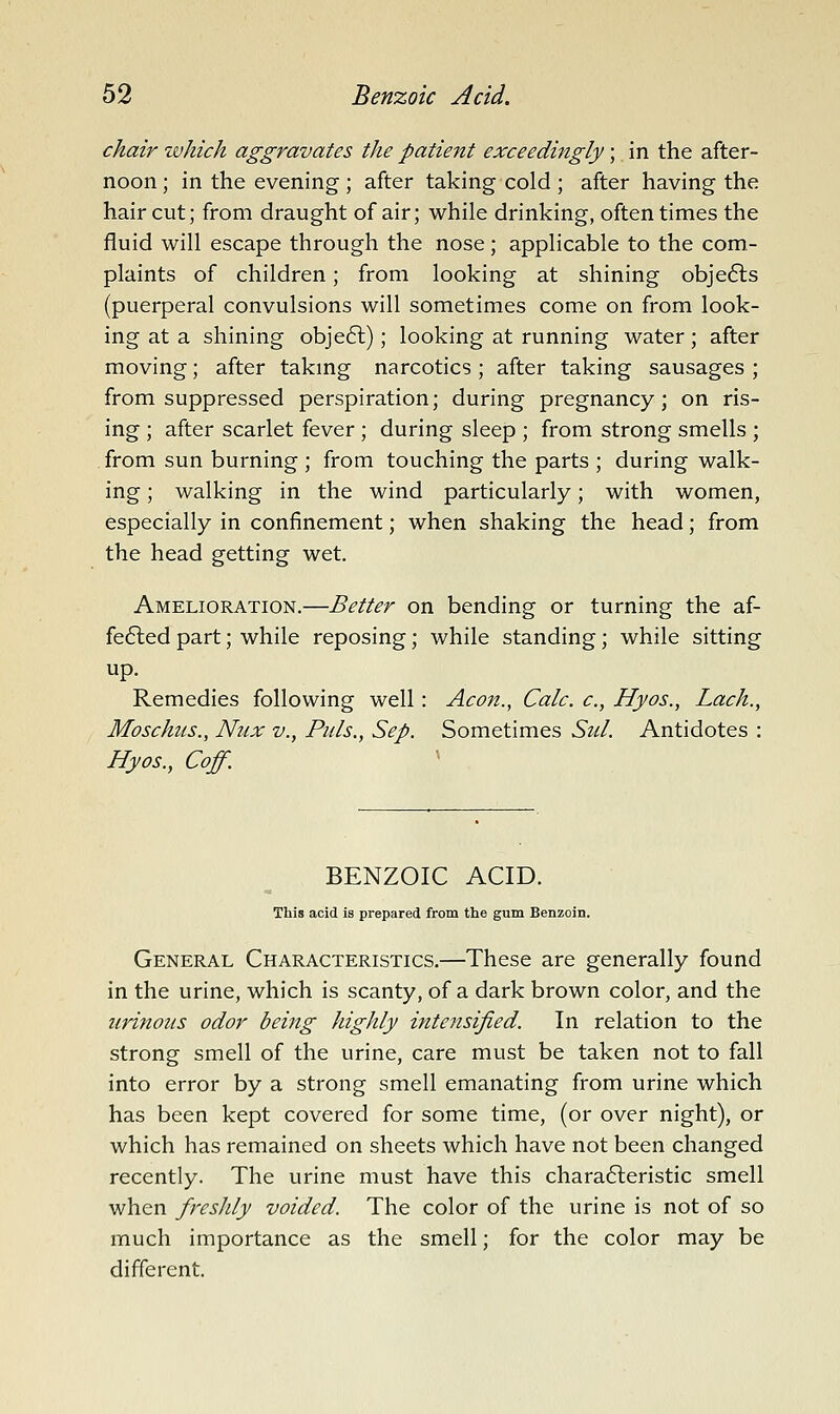 chair zuhich aggravates the patient exceedingly; in the after- noon ; in the evening ; after taking cold ; after having the haircut; from draught of air; while drinking, oftentimes the fluid will escape through the nose; applicable to the com- plaints of children; from looking at shining objects (puerperal convulsions will sometimes come on from look- ing at a shining objeft); looking at running water; after moving; after takmg narcotics ; after taking sausages ; from suppressed perspiration; during pregnancy; on ris- ing ; after scarlet fever ; during sleep ; from strong smells ; from sun burning ; from touching the parts ; during walk- ing ; walking in the wind particularly; with women, especially in confinement; when shaking the head; from the head getting wet. Amelioration.—Better on bending or turning the af- fefted part; while reposing; while standing; while sitting up. Remedies following well: Aeon., Calc. c, Hyos., Lach., Moschus., Nux v., Puis., Sep. Sometimes Sul. Antidotes : Hyos., Coff. BENZOIC ACID. This acid is prepared from the gum Benzoin. General Characteristics.—These are generally found in the urine, which is scanty, of a dark brown color, and the urinous odor being highly intensified. In relation to the strong smell of the urine, care must be taken not to fall into error by a strong smell emanating from urine which has been kept covered for some time, (or over night), or which has remained on sheets which have not been changed recently. The urine must have this chara6leristic smell when freshly voided. The color of the urine is not of so much importance as the smell; for the color may be different.