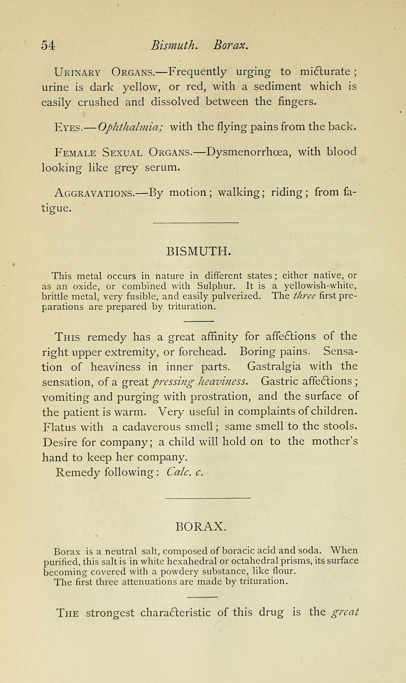 Urinary Organs.—Frequently urging to mifturate; urine is dark yellow, or red, with a sediment which is easily crushed and dissolved between the fingers. Eyes.— Ophthalmia; with the flying pains fi-om the back. Female Sexual Organs.—Dysmenorrhoea, with blood looking like grey serum. Aggravations.—By motion; walking; riding; from fa- tigue. BISMUTH. This metal occurs in nature in different states; either native, or as an oxide, or combined with Sulphur. It is a yellowish-white, brittle metal, very fusible, and easily pulverized. The three first pre- parations are prepared by trituration. This remedy has a great affinity for affe6lions of the right upper extremity, or forehead. Boring pains. Sensa- tion of heaviness in inner parts. Gastralgia with the sensation, of a great pressing heaviness. Gastric affe6lions ; vomiting and purging with prostration, and the surface of the patient is warm. Very useful in complaints of children. Flatus with a cadaverous smell; same smell to the stools. Desire for company; a child will hold on to the mother's hand to keep her company. Remedy following: Calc. c. BORAX. Borax is a neutral salt, composed of boracic acid and soda. When purified, this salt is in white hexahedral or octahedral prisms, its surface becoming covered with a powdery substance, like flour. The first three attenuations are made by trituration. The strongest chara6leristic of this drug is the great