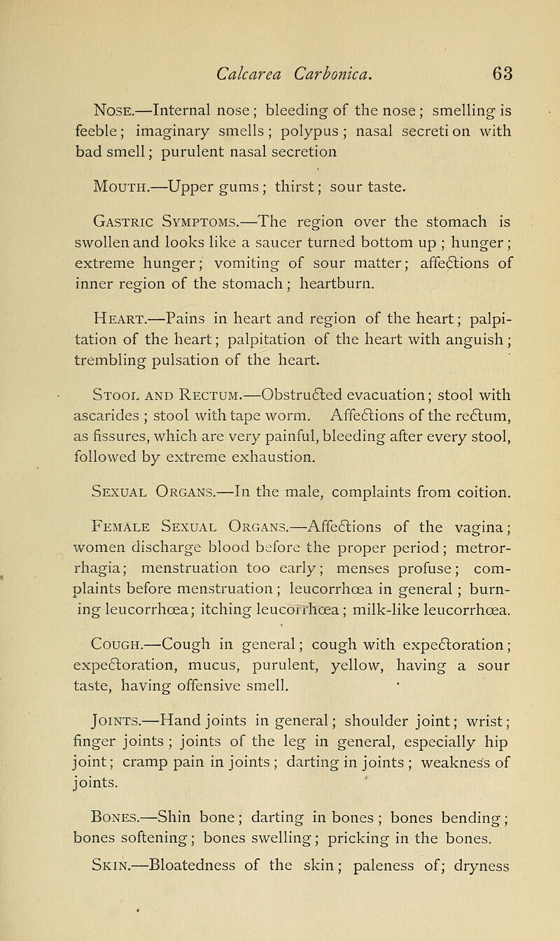 Nose.—Internal nose ; bleeding of the nose; smelling is feeble; imaginary smells ; polypus ; nasal secreti on with bad smell; purulent nasal secretion Mouth.—Upper gums; thirst; sour taste. Gastric Symptoms.—The region over the stomach is swollen and looks like a saucer turned bottom up ; hunger; extreme hunger; vomiting of sour matter; affe6lions of inner region of the stomach; heartburn. Heart.—Pains in heart and region of the heart; palpi- tation of the heart; palpitation of the heart with anguish ; trembling pulsation of the heart. Stool and Rectum.—Obstru61;ed evacuation; stool with ascarides ; stool with tape worm. Affe6lions of the re6lum, as fissures, which are very painful, bleeding after every stool, followed by extreme exhaustion. Sexual Organs.—In the male, complaints from coition. Female Sexual Organs.—Affeftions of the vagina; women discharge blood before the proper period; metror- rhagia; menstruation too early; menses profuse; com- plaints before menstruation; leucorrhoea in general; burn- ing leucorrhoea; itching leucorrhoea; milk-like leucorrhoea. Cough.—Cough in general; cough with expe6loration; expe6loration, mucus, purulent, yellow, having a sour taste, having offensive smell. Joints.—Hand joints in general; shoulder joint; wrist; finger joints ; joints of the leg in general, especially hip joint; cramp pain in joints ; darting in joints ; weakness of joints. Bones.—Shin bone; darting in bones ; bones bending; bones softening; bones swelling; pricking in the bones. Skin.—Bloatedness of the skin; paleness of; dryness