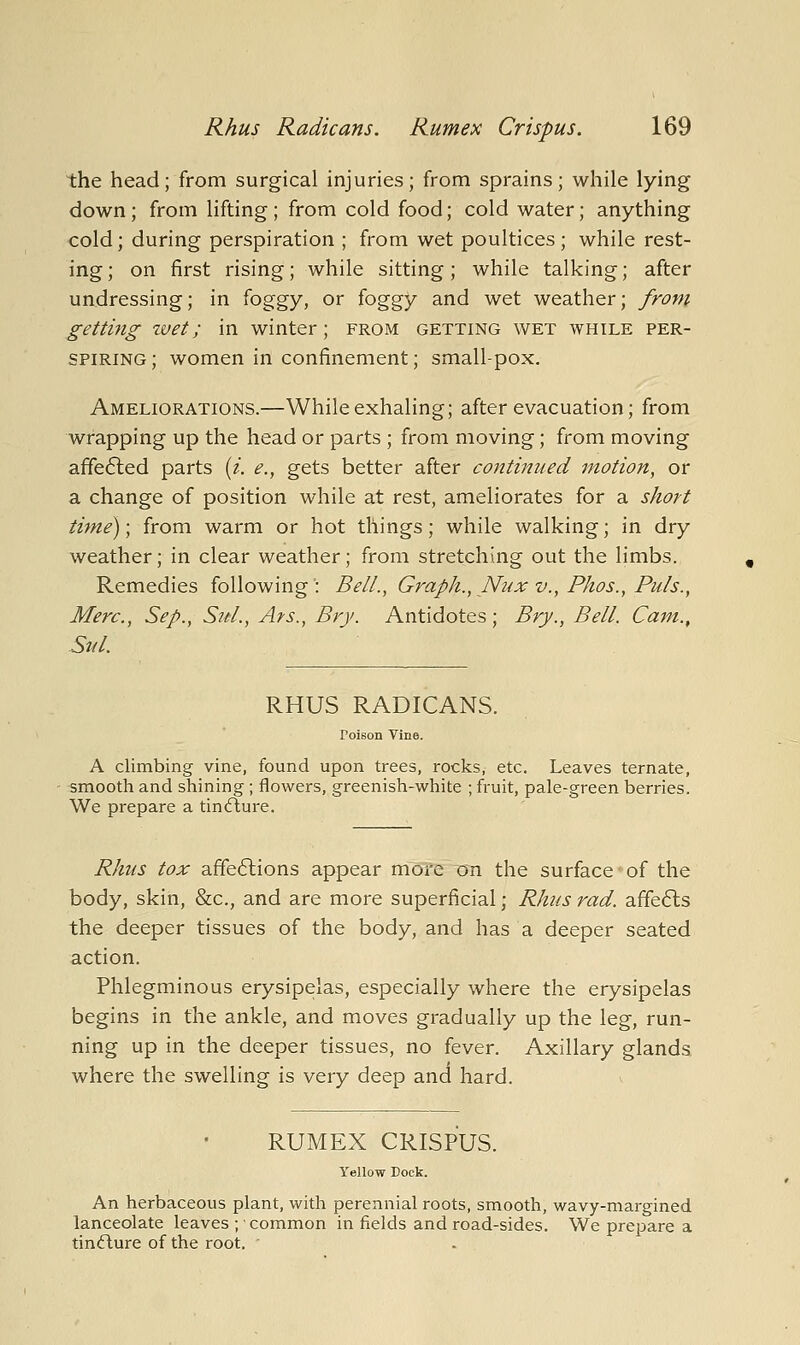 the head; from surgical injuries; from sprains; while lying down ; from lifting ; from cold food; cold water; anything cold; during perspiration ; from wet poultices; while rest- ing ; on first rising; while sitting; while talking; after undressing; in ^oggy, or foggy and wet weather; from getting zvet; in winter; from getting wet while per- spiring; women in confinement; small-pox. Ameliorations.—While exhaling; after evacuation; from wrapping up the head or parts ; from moving; from moving affe6led parts {i. e., gets better after continued rnotion, or a change of position while at rest, ameliorates for a short time); from warm or hot things; while walking; in dry weather; in clear weather; from stretching out the limbs. Remedies following: Bell., Graph., Nux v., Phos., Puis., Merc, Sep., SuL, Ars., Bry. Antidotes ; Bry., Bell. Cam., Sul. RHUS RADICANS. Poison Vine. A climbing vine, found upon trees, rocks, etc. Leaves ternate, smooth and shining ; flowers, greenish-white ; fruit, pale-green berries. We prepare a tincflure. Rhus tox afife6lions appear more on the surface*of the body, skin, &c., and are more superficial; Rhus rad. affe6ls the deeper tissues of the body, and has a deeper seated action. Phlegminous erysipelas, especially where the erysipelas begins in the ankle, and moves gradually up the leg, run- ning up in the deeper tissues, no fever. Axillary glands where the swelling is very deep and hard. RUMEX CRISPUS. Yellow Dock. An herbaceous plant, with perennial roots, smooth, wavy-margined lanceolate leaves ; common in fields and road-sides. We prepare a tinflure of the root.