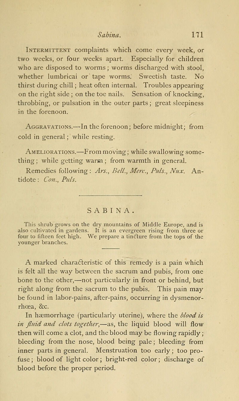 Intermittent complaints which come every week, or two weeks, or four weeks apart. Especially for children who are disposed to worms; worms discharged with stool, whether lumbricai or' tape worms. Sweetish taste. No thirst during chill; heat often internal. Troubles appearing on the right side ; on the toe nails. Sensation of knocking, throbbing, or pulsation in the outer parts ; great sleepiness in the forenoon. Aggravations.—In the forenoon; before midnight; from cold in general; while resting. Ameliorations.—From moving; while swallowing some- thing ; while getting warm ; from warmth in general. Remedies following : Ars., Bell., Merc, Puis., Nux. An- tidote : Con., Puis. SAB I NA This shrub grows on the dry mountains of Middle Europe, and is also cultivated in gardens. It is an evergreen rising from three or four to fifteen feet high. We prepare a tinflure from the tops of the younger branches. A marked chara6leristic of this remedy is a pain which is felt all the way between the sacrum and pubis, from one bone to the other,—not particularly in front or behind, but right along from the sacrum to the pubis. This pain may be found in labor-pains, after-pains, occurring in dysmenor- rhoea, &c. In haemorrhage (particularly uterine), where the blood is in fluid and clots together,—as, the liquid blood will flow then will come a clot, and the blood may be flowing rapidly; bleeding from the nose, blood being pale; bleeding from inner parts in general. Menstruation too early; too pro- fuse ; blood of light color; bright-red color; discharge of blood before the proper period.