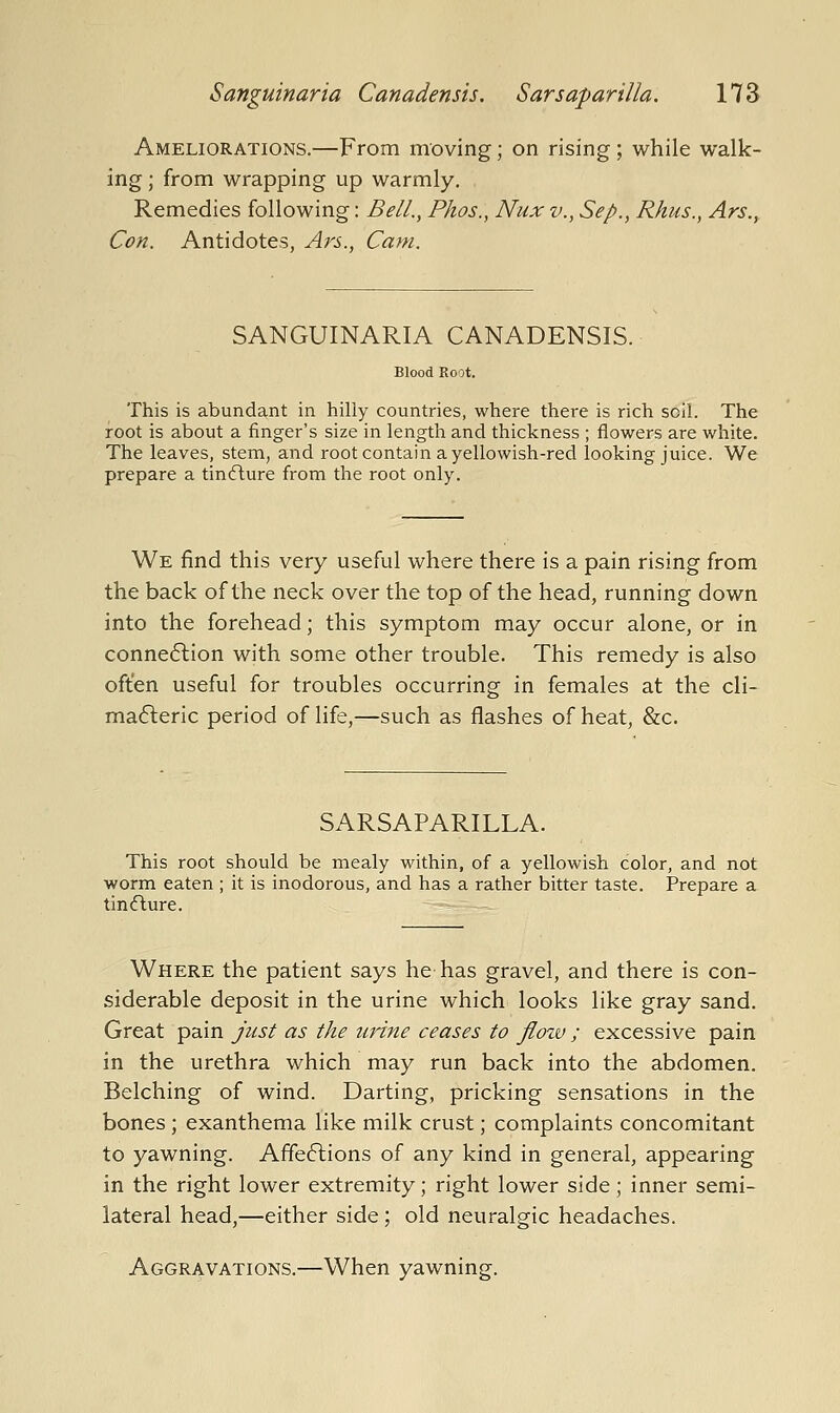 Ameliorations.—From moving; on rising; while walk- ing ; from wrapping up warmly. Remedies following: Bell., Phos., Nux v., Sep., Rhus., Ars., Con. Antidotes, Ars., Cam. SANGUINARIA CANADENSIS. This is abundant in hilly countries, where there is rich soil. The root is about a finger's size in length and thickness ; flowers are white. The leaves, stem, and root contain a yellowish-red looking juice. We prepare a tin<fture from the root only. We find this very useful where there is a pain rising from the back of the neck over the top of the head, running down into the forehead; this symptom may occur alone, or in connection with some other trouble. This remedy is also often useful for troubles occurring in females at the cli- mafteric period of life,—such as flashes of heat, &c. SARSAPARILLA. This root should be mealy within, of a yellowish color, and not worm eaten ; it is inodorous, and has a rather bitter taste. Prepare a tin<fture. Where the patient says he has gravel, and there is con- siderable deposit in the urine which looks like gray sand. Great pain just as the urine ceases to flow ; excessive pain in the urethra which may run back into the abdomen. Belching of wind. Darting, pricking sensations in the bones ; exanthema like milk crust; complaints concomitant to yawning. Affeftions of any kind in general, appearing in the right lower extremity; right lower side; inner semi- lateral head,—either side ; old neuralgic headaches. Aggravations.—^When yawning.