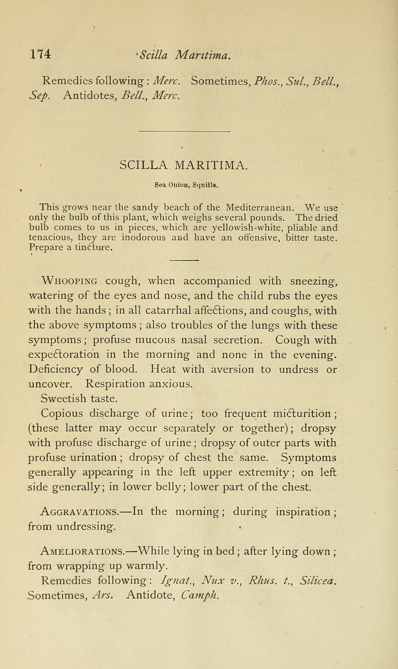 Remedies following : Merc. Sometimes, Phos., SuL, Bell., Sep. Antidotes, Bell., Merc. SCILLA MARITIMA. Sea Onion, Squills. This grows near the sandy beach of the Mediterranean. We use only the bulb of this plant, which weighs several pounds. The dried bulb comes to us in pieces, which are yellowish-white, pliable and tenacious, they are inodorous and have an offensive, bitter taste. Prepare a tincfiure. Whooping cough, when accompanied with sneezing, watering of the eyes and nose, and the child rubs the eyes with the hands; in all catarrhal affe6lions, and coughs, with the above symptoms; also troubles of the lungs with these symptoms; profuse mucous nasal secretion. Cough with expeftoration in the morning and none in the evening. Deficiency of blood. Heat with aversion to undress or uncover. Respiration anxious. Sweetish taste. Copious discharge of urine; too frequent mi6lurition; (these latter may occur separately or together); dropsy with profuse discharge of urine ; dropsy of outer parts with profuse urination; dropsy of chest the same. Symptoms generally appearing in the left upper extremity; on left side generally; in lower belly; lower part of the chest. Aggravations.—In the morning; during inspiration ; from undressing. Ameliorations.—While lying in bed; after lying down ; from wrapping up warmly. Remedies following: Ignat., Nux v., Rhus, t., Silicea. Sometimes, Ars. Antidote, Camph.