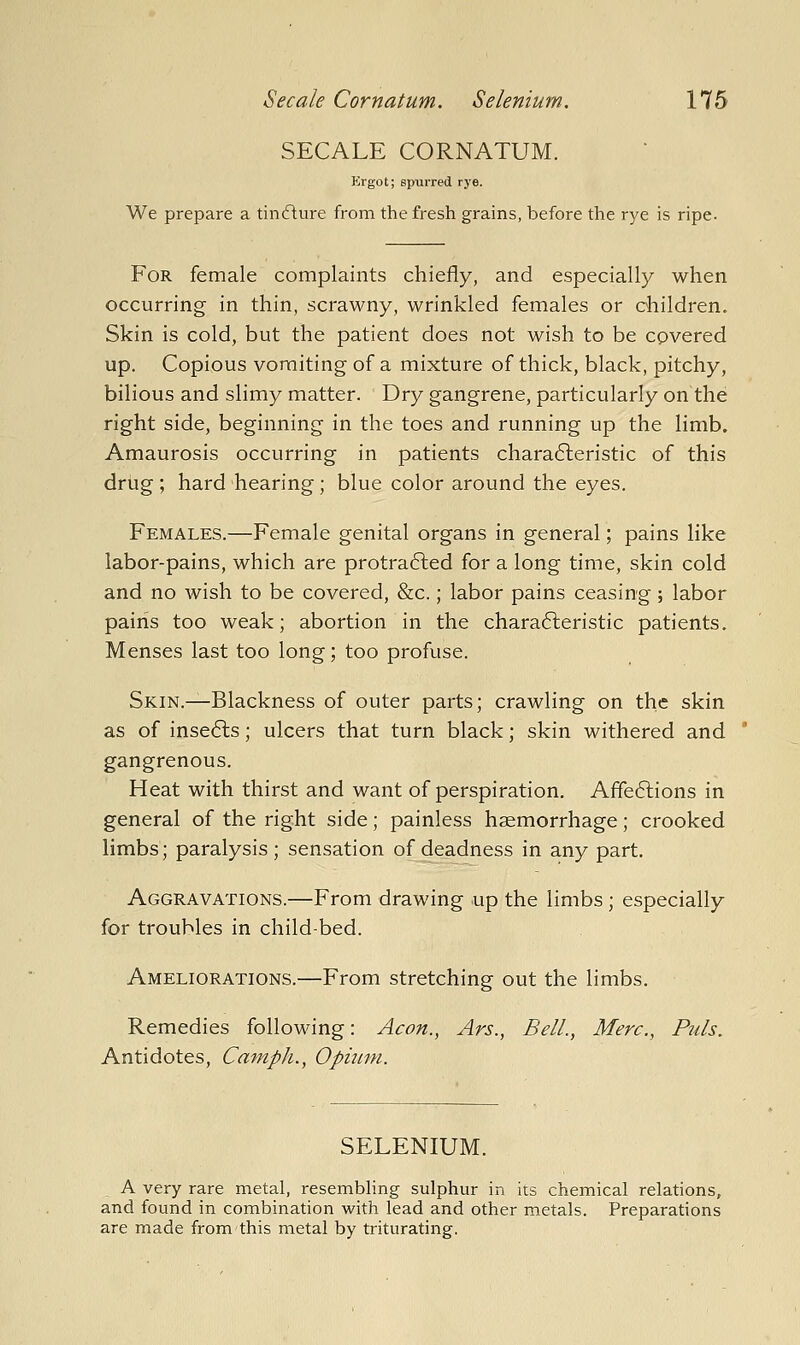 SECALE CORNATUM. Ergot; spurred rye. We prepare a tinfture from the fresh grains, before the rye is ripe. For female complaints chiefly, and especially when occurring in thin, scrawny, wrinkled females or children. Skin is cold, but the patient does not wish to be cpvered up. Copious vomiting of a mixture of thick, black, pitchy, bilious and slimy matter. Dry gangrene, particularly on the right side, beginning in the toes and running up the limb. Amaurosis occurring in patients chara6leristic of this drug; hard hearing; blue color around the eyes. Females.—Female genital organs in general; pains like labor-pains, which are protra6led for a long time, skin cold and no wish to be covered, &c.; labor pains ceasing; labor pains too weak; abortion in the chara6leristic patients. Menses last too long; too profuse. SKiN.^Blackness of outer parts; crawling on the skin as of inse6ls; ulcers that turn black; skin withered and gangrenous. Heat with thirst and want of perspiration. Affe6lions in general of the right side; painless haemorrhage; crooked limbs; paralysis ; sensation of deadness in any part. Aggravations.—From drawing up the limbs; especially for troubles in child-bed. Ameliorations.—From stretching out the limbs. Remedies following: Aeon., Ars., Bell., Mere., Puis. Antidotes, Camph., Opium. SELENIUM. A very rare metal, resembling sulphur in its chemical relations, and found in combination with lead and other metals. Preparations are made from this metal by triturating.