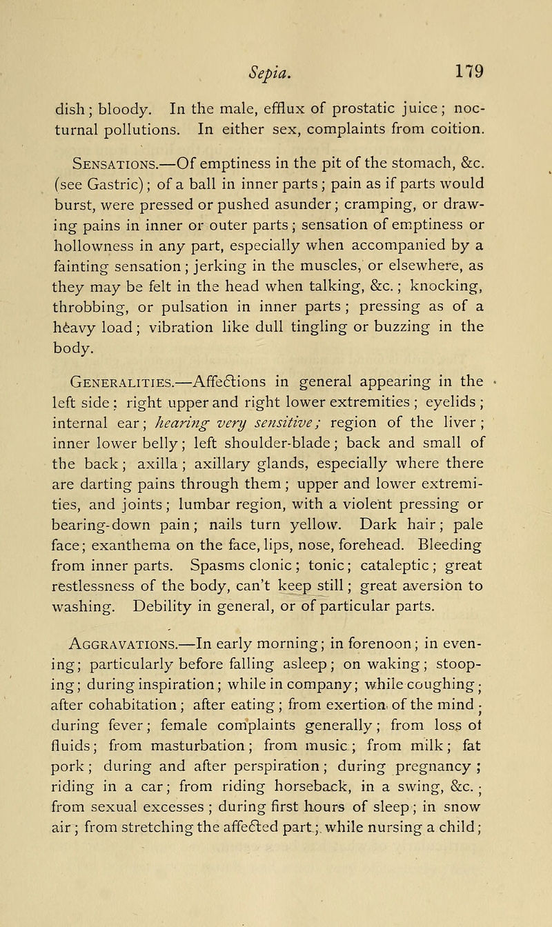 dish; bloody. In the male, efflux of prostatic juice; noc- turnal pollutions. In either sex, complaints from coition. Sensations.—Of emptiness in the pit of the stomach, &c. (see Gastric); of a ball in inner parts; pain as if parts would burst, were pressed or pushed asunder; cramping, or draw- ing pains in inner or outer parts; sensation of em.ptiness or hollowness in any part, especially when accompanied by a fainting sensation; jerking in the muscles, or elsewhere, as they may be felt in the head when talking, &c.; knocking, throbbing, or pulsation in inner parts ; pressing as of a h^avy load; vibration hke dull tingling or buzzing in the body. Generalities.—Afife6lions in general appearing in the left side ; right upper and right lower extremities ; eyelids ; internal ear; hearing very sensitive; region of the liver; inner lower belly; left shoulder-blade; back and small of the back; axilla; axillary glands, especially where there are darting pains through them; upper and lower extremi- ties, and joints; lumbar region, with a violent pressing or bearing-down pain; nails turn yellow. Dark hair; pale face; exanthema on the face, lips, nose, forehead. Bleeding from inner parts. Spasms clonic ; tonic; cataleptic ; great restlessness of the body, can't keep still; great aversion to washing. Debility in general, or of particular parts. Aggravations.—In early morning; in forenoon; in even- ing; particularly before falling asleep; on waking; stoop- ing; during inspiration; while in company; while coughing; after cohabitation; after eating; from exertion: of the mind • during fever; female complaints generally; from loss ot fluids; from masturbation; from music; from milk; fat pork; during and after perspiration; during pregnancy ; riding in a car; from riding horseback, in a swing, &c.; from sexual excesses ; during first Lours of sleep; in snow air; from stretching the affe6led part;, while nursing a child;