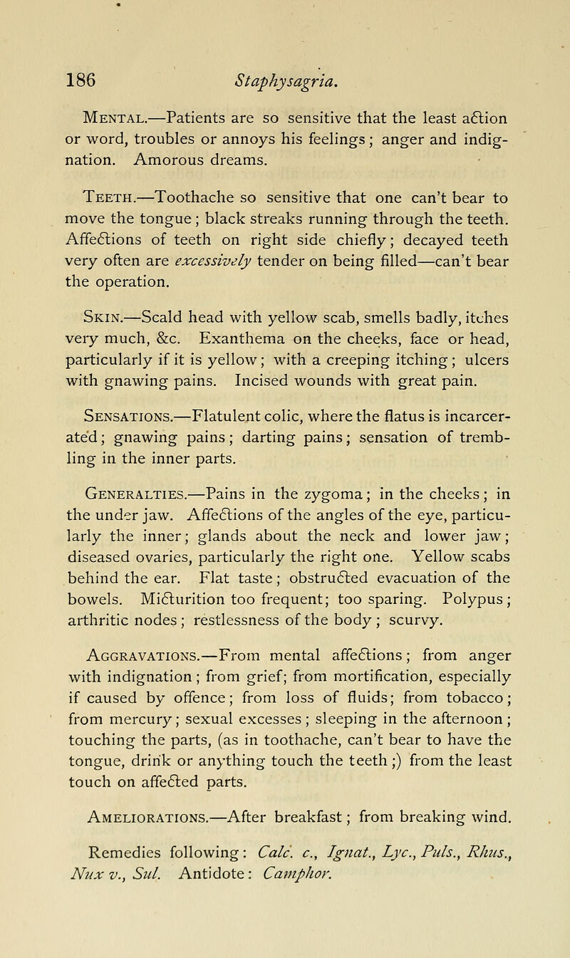 Mental.—Patients are so sensitive that the least aftion or word, troubles or annoys his feelings; anger and indig- nation. Amorous dreams. Teeth.—Toothache so sensitive that one can't bear to move the tongue ; black streaks running through the teeth. Affe6lions of teeth on right side chiefly; decayed teeth very often are excessively tender on being filled—can't bear the operation. Skin.—Scald head with yellow scab, smells badly, itches very much, &c. Exanthema on the cheeks, face or head, particularly if it is yellow; with a creeping itching; ulcers with gnawing pains. Incised wounds with great pain. Sensations.—Flatulent colic, where the flatus is incarcer- ated ; gnawing pains; darting pains; sensation of tremb- ling in the inner parts. Generalties.—Pains in the zygoma; in the cheeks ; in the under jaw. Affe6lions of the angles of the eye, particu- larly the inner; glands about the neck and lower jaw; diseased ovaries, particularly the right one. Yellow scabs behind the ear. Flat taste; obstru6led evacuation of the bowels. Mi6lurition too frequent; too sparing. Polypus; arthritic nodes; restlessness of the body; scurvy. Aggravations.—From mental affe6lions; from anger with indignation; from grief; from mortification, especially if caused by offence; from loss of fluids; from tobacco; from mercury; sexual excesses; sleeping in the afternoon; touching the parts, (as in toothache, can't bear to have the tongue, drink or anything touch the teeth;) from the least touch on affe6led parts. Ameliorations.—After breakfast; from breaking wind. Remedies following: Calc. c, Ignat., Lye, Puis., Rhus., Nux v., Sul. Antidote; Camphor.