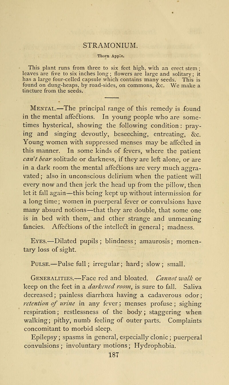 STRAMONIUM. Thorn Apple. This plant runs from three to six feet high, with an erect stem ; leaves are five to six inches long; flowers ai'e large and solitary; it has a large four-celled capsule which contains many seeds. This is found on dung-heaps, by road-sides, on commons, &c. We make a tincture from the seeds. Mental.—The principal range of this remedy is found in the mental affections. In young people who are some- times hysterical, showing the following condition: pray- ing and singing devoutly, beseeching, entreating, &c. Young women with suppressed menses may be a£fe6led in this manner. In some kinds of fevers, where the patient can't bear solitude or darkness, if they are left alone, or are in a dark room the mental affe6lions are very much aggra- vated; also in unconscious delirium when the patient will every now and then jerk the head up from the pillow, then let it fall again—this being kept up without intermission for a longtime; women in puerperal fever or convulsions have many absurd notions—that they are double, that some one is in bed with them, and other strange and unmeaning fancies. Affections of the intelleCl in general; madness. Eyes.—Dilated pupils ; blindness ; amaurosis; momen- tary loss of sight. Pulse.—Pulse full; irregular; hard; slow; small. Generalities.—Face red and bloated. Cannot walk or keep on the feet in a darkened room, is sure to fall. Saliva decreased; painless diarrhoea having a cadaverous odor; retention of urine in any fever; menses profuse; sighing respiration; restlessness of the body; staggering when walking; pithy, numb feeling of outer parts. Complaints concomitant to morbid sleep. Epilepsy; spasms in general, especially clonic; puerperal convulsions ; involuntary motions ; Hydrophobia.