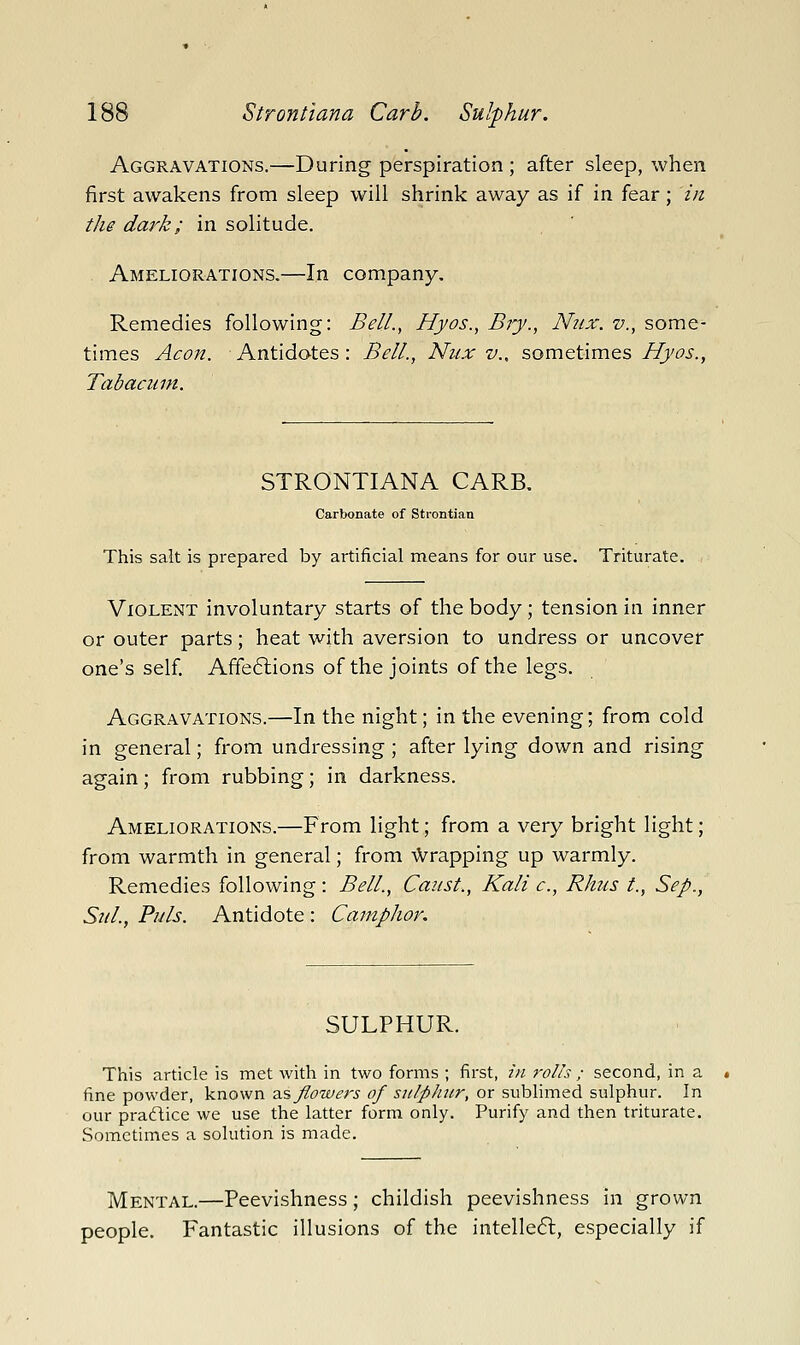 Aggravations.—During perspiration ; after sleep, when first awakens from sleep will shrink away as if in fear; in the dark; in solitude. Ameliorations.—In company. Remedies following: Bell., Hjos., Bry., N21X. v., some- times Aeon. Antidotes : Bell., Nux v., sometimes Hyos., Tabacum. STRONTIANA CARB. Carbonate of Strontian This salt is prepared by artificial means for our use. Triturate. Violent involuntary starts of the body; tension in inner or outer parts; heat with aversion to undress or uncover one's self. Affe6lions of the joints of the legs. Aggravations.—In the night; in the evening; from cold in general; from undressing ; after lying down and rising again; from rubbing; in darkness. Ameliorations.—From light; from a very bright light; from warmth in general; from ^Vrapping up warmly. Remedies following : Bell., Canst., Kali c., Rhus t., Sep., Sul., Puis. Antidote : Camphor. SULPHUR. This article is met with in two forms ; first, in rolls ; second, in a fine powder, known 2J5, flowers of sulphur, or sublimed sulphur. In our praflice we use the latter form only. Purify and then triturate. Sometimes a solution is made. Mental.—Peevishness; childish peevishness in grown people. Fantastic illusions of the intelle6l, especially if