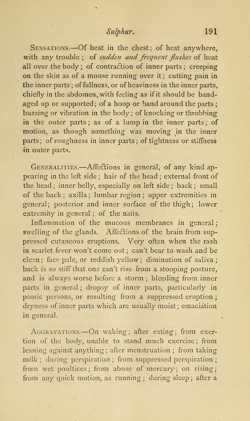 Sensations.—Of heat in the chest; of heat anywhere, with any trouble ; oi sudden and fregiient flushes oi hedX all over the body; of contra6lion of inner parts ; creeping on the skin as of a mouse running over it; cutting pain in the inner parts ; of fullness, or of heaviness in the inner parts, chiefly in the abdomen, with feeling as if it should be band- aged up or supported; of a hoop or band around the parts ; buzzing or vibration in the body ; of knocking or throbbing in the outer parts ; as of a lump in the inner parts; of motion, as though something was moving in the inner parts; of roughness in inner parts; of tightness or stiffness in outer parts. Generalities.—Affe6lions in general, of any kind ap- pearing in the left side ; hair of the head ; external front of the head; inner belly, especially on left side ; back ; small of the back ; axilla; lumbar region ; upper extremities in general; posterior and inner surface of the thigh; lower extremity in general ; of the nails. Inflammation of the mucous membranes in general; swelling of the glands. Affe6lions of the brain from sup- pressed cutaneous eruptions. Very often when the rash in scarlet fever won't come out; can't bear to wash and be clean; face pale, or reddish yellow; diminution of saliva; back is so stiff that one can't rise from a stooping posture, and is always worse before a storm ; bleeding from inner parts in general; dropsy of inner parts, particularly in psoric persons, or resulting from a suppressed eruption ; dryness of inner parts which are usually moist; emaciation in general. Aggravations.—On waking; after eating; from exer- tion of the body, unable to stand much exercise; from leaning against anything; after menstruation ; from taking milk ; during perspiration ; from suppressed perspiration ; from wet poultices; from abuse of mercury; on rising; from any quick motion, as running ; during sleep; after a