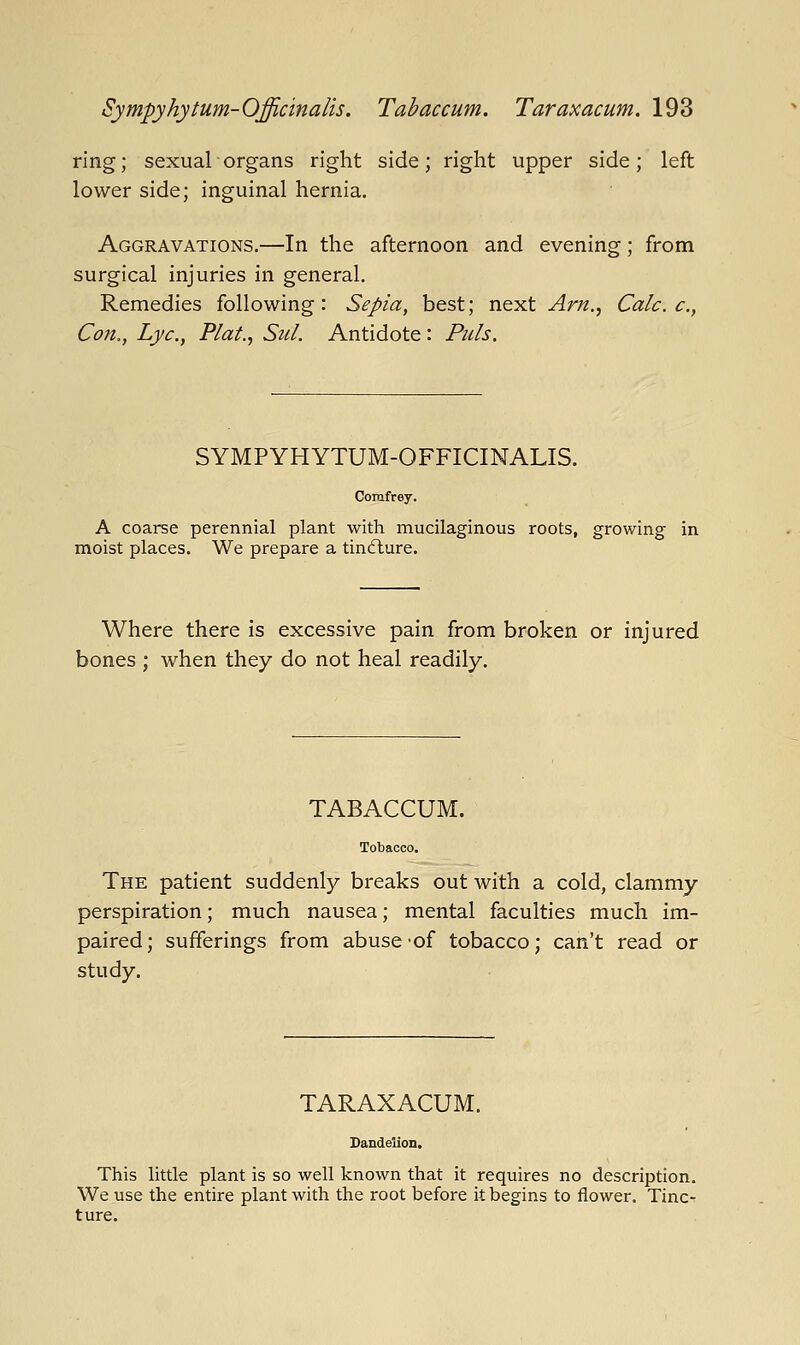 ring; sexual organs right side; right upper side; left lower side; inguinal hernia. Aggravations.—In the afternoon and evening; from surgical injuries in general. Remedies following: Sepia, best; next Arn.^ Calc. c, Con., Lye, Plat., Sul. Antidote: Puis. SYMPYHYTUM-OFFICINALIS. Comfrey. A coarse perennial plant with mucilaginous roots, growing in moist places. We prepare a tinfture. Where there is excessive pain from broken or injured bones ; when they do not heal readily. TABACCUM. The patient suddenly breaks out with a cold, clammy perspiration; much nausea; mental faculties much im- paired; sufferings from abuse-of tobacco; can't read or study. TARAXACUM. Dandelion, This little plant is so well known that it requires no description. We use the entire plant with the root before it begins to flower. Tinc- ture.