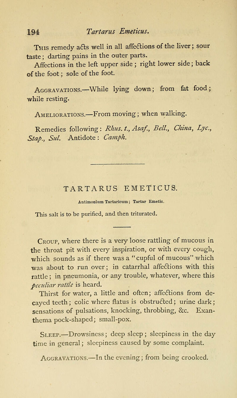 This remedy a£ls well in all affe6lions of the liver; sour taste; darting pains in the outer parts. Affections in the left upper side ; right lower side; back of the foot; sole of the foot. Aggravations.—While lying down; from fat food; while resting. Ameliorations.—From moving; when walking. Remedies following: Rhus, t., Asa/., Bell., China, Lye, Stap., Sul. Antidote: Camph. TARTARUS EMETICUS. Antimonium Tartaricum; Tartar Emetic. This salt is to be purified, and then triturated. Croup, where there is a very loose rattling of mucous in the throat pit with every inspiration, or with every cough, which sounds as if there was a cupful of mucous which was about to run over; in catarrhal affe6lions with this rattle; in pneumonia, or any trouble, whatever, where this peculiar rattle is heard. Thirst for water, a little and often; affeftions from de- cayed teeth; colic where flatus is obstrufted; urine dark; sensations of pulsations, knocking, throbbing, &c. Exan- thema pock-shaped; small-pox. Sleep.—Drowsiness; deep sleep ; sleepiness in the day time in general; sleepiness caused by some complaint. Aggravations.—In the evening; from being crooked.