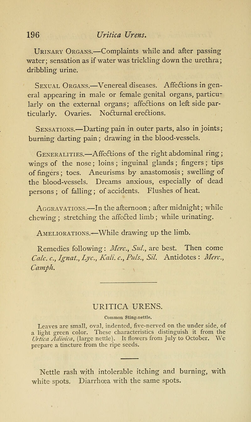 Urinary Organs.—Complaints while and after passing water; sensation as if water was trickling down the urethra; dribbling urine. Sexual Organs.—Venereal diseases. Affeflions in gen- eral appearing in male or female genital organs, particu- larly on the external organs; affe6lions on left side par- ticularly. Ovaries. No6lurnal ere6lions. Sensations.—Darting pain in outer parts, also in joints; burning darting pain; drawing in the blood-vessels. Generalities.—Affe6lions of the right abdominal ring; wings of the nose; loins; inguinal glands; fingers; tips of fingers; toes. Aneurisms by anastomosis ; swelling of the blood-vessels. Dreams anxious, especially of dead persons ; of falling; of accidents. Flushes of heat. Aggravations.—In the afternoon; after midnight; while chewing ; stretching the affe6led limb; while urinating. Ameliorations.—While drawing up the limb. Remedies following: Merc, SuL, are best. Then come Calc. c, I gnat., Lye, Kali, c, Puis., Sil. Antidotes : Merc, Cainph. URITICA URENS. Common Sting-nettle. Leaves are small, oval, indented, five-nerved on the under side, of a light green color. These characteristics distinguish it from the Urtica Adioica, (large nettle). It flowers from July to October. We prepare a tincture from the ripe seeds. Nettle rash with intolerable itching and burning, with white spots. Diarrhoea with the same spots.