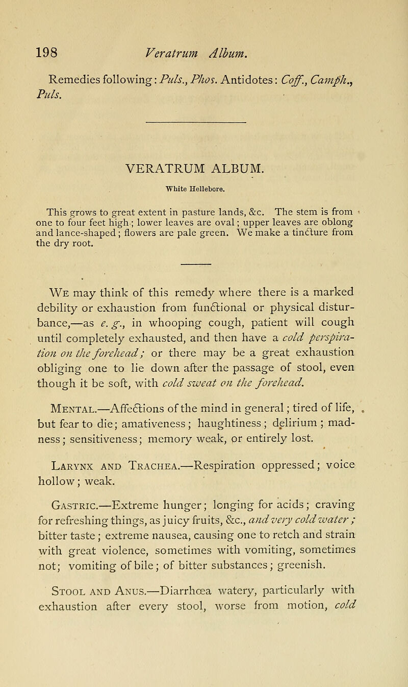 Remedies following: Puis., Phos. Antidotes: Coff., Cmtiph. Puis. VERATRUM ALBUM. White Hellebore. This grows to great extent in pasture lands, &c. The stem is from one to four feet high; lower leaves are oval; upper leaves are oblong and lance-shaped; flowers are pale green. We make a tiniflure from the dry root. We may think of this remedy where there is a marked debility or exhaustion from funftional or physical distur- bance,—as e. g., in whooping cough, patient will cough until completely exhausted, and then have a cold pei'spira- tion on the forehead; or there may be a great exhaustion obliging one to lie down after the passage of stool, even though it be soft, with cold sweat on tlie forehead. Mental.—Affections of the mind in general; tired of life, but fear to die; amativeness ; haughtiness; delirium; mad- ness; sensitiveness; memory weak, or entirely lost. Larynx and Trachea.—Respiration oppressed; voice hollow; weak. Gastric.—Extreme hunger; longing for acids; craving for refreshing things, as juicy fruits, &c., and very coldivater ; bitter taste; extreme nausea, causing one to retch and strain with great violence, sometimes with vomiting, sometimes not; vomiting of bile; of bitter substances; greenish. Stool and Anus.—Diarrhoea watery, particularly with exhaustion after every stool, worse from motion, cold