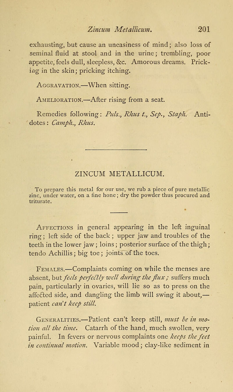 exhausting, but cause an uneasiness of mind; also loss of seminal fluid at stool and in the urine; trembling, poor appetite, feels dull, sleepless, &c. Amorous dreams. Prick- ing in the skin; pricking itching. Aggravation.—When sitting. Amelioration.—After rising from a seat. Remedies following: Puis., Rhus t., Sep., Staph. Anti- dotes : Camph.y Rhus. ZINCUM METALLICUM. To prepare this metal for our use, we rub a piece of pure metallic zinc, under water, on a fine hone; dry the powder thus procured and triturate. Affections in general appearing in the left inguinal ring; left side of the back; upper jaw and troubles of the teeth in the lower jaw; loins; posterior surface of the thigh; tendo Achillis; big toe; joints of the toes. Females.—Complaints coming on while the menses are absent, hu\. feels perfe5lly well during the flux ; suffers much pain, particularly in ovaries, will lie so as to press on the affefted side, and dangling the limb will swing it about,— patient can't keep still. Generalities.—Patient can't keep still, must be in mo- tion all the time. Catarrh of the hand, much swollen, very- painful. In fevers or nervous complaints one keeps the feet in contifiual motion. Variable mood; clay-like sediment in