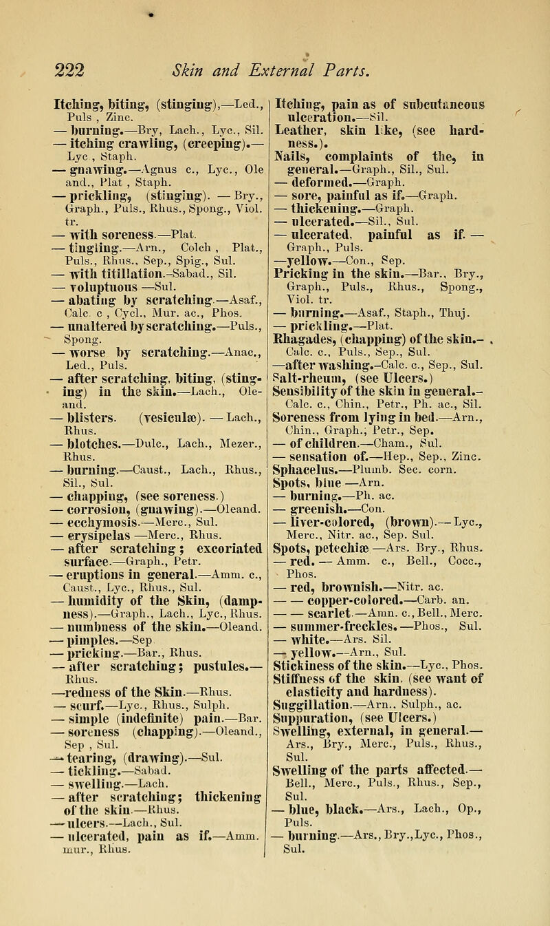 Itching, biting, (stinging),—Led., Puis , Zinc. — burning.—Bry, Lacli., Lye, Sil. — itching crawling, (creeping).— Lye , Staph. — gnawing.—.\gnus c, Lye, Ole and., Plat , Staph. — prickling, (stinging). —Bry., Graph., Puis., Rhus., Spong., Viol. tr. — with soreness.—Plat. — tingling.—Arn., Colch , Plat., Puis., Rhus., Sep., Spig., Sul. — with titillation.-Sabad., Sil. — Toluptiious —Sul. — abating by scratching.—Asaf., Calc c , Cycl., Mur. ac, Phos. — unaltered by scratching.—Puis., - Spong. — worse by scratching.—Anac, Led., Puis. — after scratching, biting, (sting- • ing) in the skin.—Lach., Ole- and. — blisters. (yesicula;). — Lach., Rhus. — blotches.—Dulc, Lach., Mezer., Rhus. — burning.—Caust., Lach., Rhus., Sil., Sul. — chapping, (see soreness.) — corrosion, (gnawing).—Oleand. — ecchymosis.—Merc, Sul. — erysipelas —Merc, Rhus. — after scratching; excoriated surface.—-Graph., Petr. — eruptions in general.—Amm. c, Caust., Lye, Rhus., Sul. — humidity of the Skin, (damp- ness).—Graph., Lach., Lye, Rhus. — numbness of the skin.—Oleand. — pimples.—Sep — pricking.—Bar., Rhus. — after scratching; pustules.— Rhus. —^1-edness of the Skin.—Rhus. — scurf.—Lye, Rhus., Sulph. — simple (indefinite) pain.—Bar. — soreness (chapping).—Oleand., Sep , Sul. ^^ tearing, (drawing).—Sul. — tickling.—Sabad. — swelling.—Lach. — after scratching; thickening of the skin.—Rhus. — ulcers.—Lach., Sul. — ulcerated, pain as if.—Amm. mur., PJius. Itching, pain as of snbentjineous ulceration.—Sil. Leather, skin like, (see hard- ness.). Nails, complaints of tlie, in general.—Graph., Sil., Sul. — deformed.—Graph. — sore, painful as if.—Graph. — thickening.—Graph. — ulcerated.—Sil., Sul. — ulcerated, painful as if — Graph., Puis. —yellow.—Con., Sep. Pricking in the skin.—Bar., Bry., Graph., Puis., Rhus., Spong., Viol. tr. — burning.—Asaf., Staph., Thuj. — prickling.—Plat. Ehagades, (chapping) of the skin.- Cale e, Puis., Sep., Sul. —after washing.-Cale c, Sep., Sul. Salt-rheum, (see Ulcers.) Sensibility of the skin in general.- Calc e. Chin., Petr., Ph. ae, Sil. Soreness from lying in bed.—Arn., Chin., Graph., Petr., Sep. — of children.—Cham., Sul. — sensation of.—Hep., Sep., Zinc. Sphacelus.—Plumb. Sec corn. Spots, blue—Arn. — burning.—Ph. ae — greenish.—Con. — liver-colored, (brown).— Lye, Merc, Nitr. ae, Sep. Sul. Spots, petechiae—Ars. Bry., Rhus. — red. — Amm. c. Bell., Coce, Phos. — red, brownish.—Nitr. ac copper-colored.—Carb. an. — — scarlet.—Amn. e. Bell., Merc — summer-freckles.—Phos., Sul. — white.—Ars. Sil. —• yellow.—Arn., Sul. stickiness of tlie skin.—Lye, Phos. stiffness of the skin, (see want of elasticity and hardness). Suggillation.—Arn.. Sulph., ac. Suppuration, (see Ulcers.) Swelling, external, in general.— Ars., Bry., Mere, Puis., Rhus., Sul. Swelling of the parts affected.— Bell., Mere, Puis., Rhus., Sep., Sul. — blue, black.—Ars., Lach., Op., Puis. — burning.—Ars., Bry.,Lye, Phos., Sul.