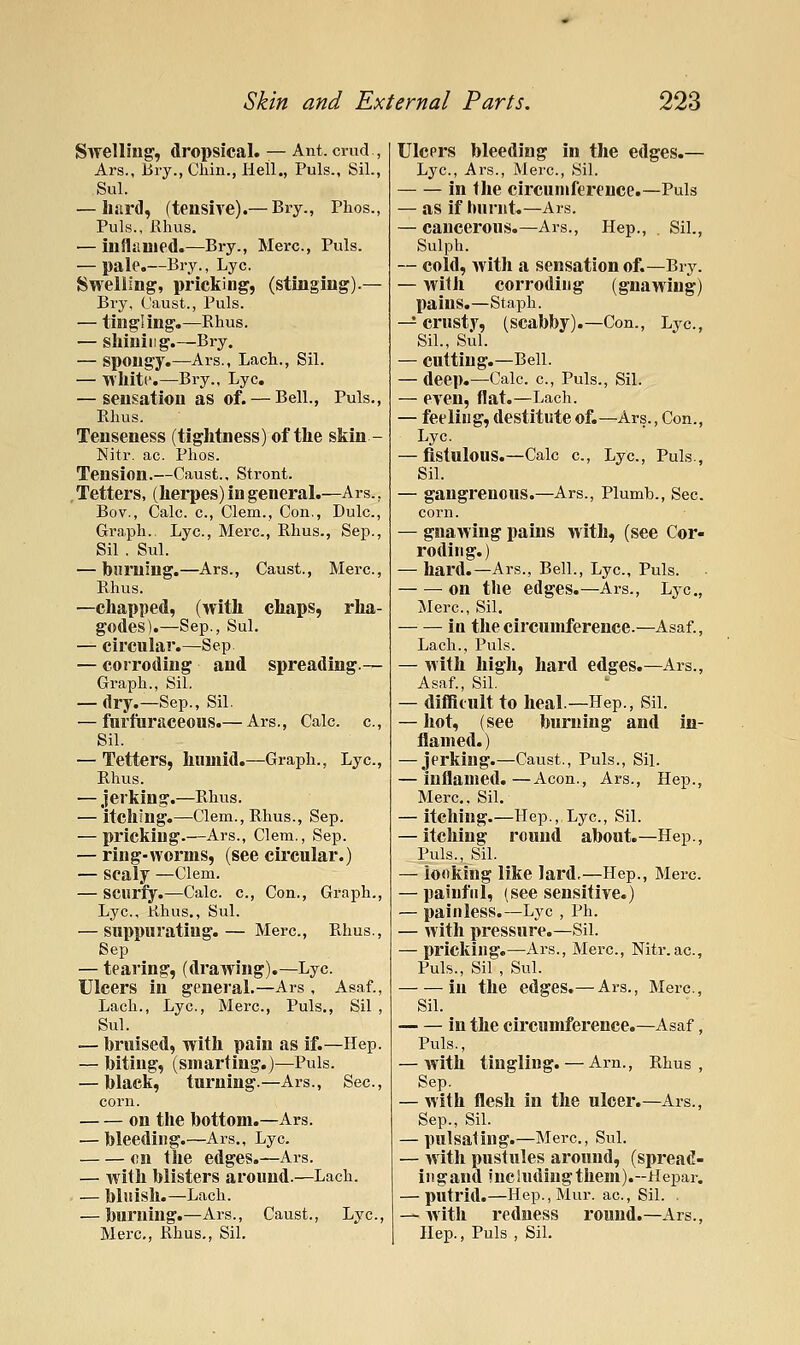 Swelling, dropsical. — Ant. crud , Ars., liry., Chin., Hell., Puis., Sil., Sul. — hard, (tensive).— Bry., Phos., Puis., Rhus. — inflauied.—Bry., Merc, Puis. — pale.—Bry., Lye. Swelling, pricking, (stinging).— Bry, I'aust., Puis. — tingling,—Rhus. — shining.—Bry. — spongy.—Ars., Lach., Sil. — Whitr.—Bry., Lye. — sensation as of. — Bell., Puis,, Rhus. Tenseness (tightness) of the skin - Nitr. ac. Phos. Tension.—Caust., Stront. Tetters, (herpes) in general.—Ars.. Bov., Calc. c., Clem., Con., Dulc, Graph.. Lye., Merc., Rhus., Sep., Sil . Sul. — burning.—Ars., Caust., Merc., Rhus. —chapped, (with chaps, rha- godes).—Sep., Sul. — circular.—Sep — corroding and spreading.— Graph., Sil. — dry.—Sep., Sil. — furftiraceous.— Ars., Calc. c, Sil. — Tetters, humid.—Graph., Lye, Rhus. — jerking.—Rhus. — itching.—Clem., Rhus., Sep. — pricking.—Ars., Clem., Sep. — ringworms, (see circular.) — scaly —Clem. — scurfy.—Calc. c., Con., Graph., Lye, Rhus,, Sul. — suppurating.— Merc, Rhus., Sep — tearing, (drawing).—Lye. Ulcers in general.—Ars , Asaf., Lach., Lye, Merc, Puis., Sil , Sul. — bruised, with pain as if.—Hep. — biting, (smarting.)—Puis. — black, turning.—Ars., Sec, corn. on the bottom.—Ars. — bleeding.—Ars., Lye. on the edges.—Ars. — with blisters around.—Lach. — bliiish.—Lach. — burning.—Ars., Caust., Lye, Merc, Rhus., Sil. Ulcers bleeding in the edges.— Lye, Ars., Mei'C, Sil. in the circumference.—Puis — as if burnt.—Ars. — cancerous.—Ars., Hep., . Sil., Sulph. — cold, with a sensation of.—Bry. — with corroding (gnawing) pains.—Staph. — crusty, (scabby).—Con., Lye, Sil., Sul. — cutting.—Bell. — deep.—Calc. e, Puis., Sil. — even, flat.—Lach. — feeling, destitute of.—Ars., Con., Lye — fistulous.—Calc e, Lye, Puis., Sil. — gangrenous.—Ars., Plumb., Sec corn. — gnawing pains with, (see Cor- roding.) — hard.—Ars., Bell., Lye, Puis. ^ on the edges.—Ars., Lye, Mere, Sil. ^ in the circumference.—Asaf., Lach., Puis. — with high, hard edges.—Ars., Asaf., Sil. — difficult to heal—Hep., Sil. — hot, (see burning and in- flamed.) — jerking.—Caust., Puis., Sil. — inflamed.—Aeon., Ars., Hep., Merc. Sil. — itching.—Hep., Lye, Sil. — itching round about.—Hep., Puis., Sil. — looking like lard,—Hep., Merc — painful, (see sensitive.) — painless.—Lye , Ph. — with pressure.—Sil. — pricking,—xirs., Merc, Nitr. ac. Puis., Sil , Sul. in the edges.— Ars., Mere, Sil. in the circumference.—Asaf, Puis., — with tingling. — Arn., Rhus, Sep. — with flesh in the ulcer.—Ars., Sep., Sil. — pulsating.—Mere, Sul. — with pustules around, (spread- ingand includingthem).-Hepar. — putrid.—Hep.,Mur. ac, Sil. . — with redness round.—Ars., Hep., Puis , Sil.