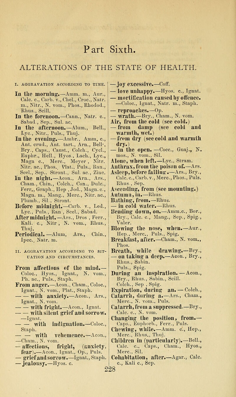 ALTERATIONS OF THE STATE OF HEALTH. I. AGGRAVATION ACCORDING TO TIME. In the morning.—Amm. m., Aur., Calc. c, Carb. v., Chel., Croc, Natr. m., Nitr., N. vom., Phos., Pihodod., Ehus., Scill. In the JTorenoon.—Cann., Natr. c, Sabad., Sep., Sul. ac, In the afternoon.—Alum., Bell., Lye, Nitr., Puis., Thuj. In the evening.—Ambr., Amm. c, Ant. crud.. Ant. tart., Arn., Bell*, Bry., Caps., Caust., Colch., Cycl., Euphr., Hell., Hyos., Lacli., Lye, Magn c, Merc, Meyer , Nitr. Nitr. ac, Phos., Plat., Puis., Ran., Seel., Sep.. Stront., Sul. ac, Zinc. In the night.—Aeon., Arn., Ars., Cham., Chin., Colch., Con., Dulc, Ferr., Graph., Hep , Jod., Magn. c, Magn. m., Mang., jMerc, Nitr. ac, Plumb., Sil.. Stront. Before midnight.—Carb. v.. Led., Lye, Puis., Ran , Seel., Sabad. After midnight.—Ars., Dros , Ferr., Kali, c, Nitr , N. Tom., Rhus., Thuj. Periodical. —Alum, Ars., Chin., Ipec, Natr. m. II. AGGRAVATION ACCORDING TO SIT- UATION AND CIRCUMSTANCES. From alfections of the mind.— Coloc, Hyos., Ignat., N. vom.. Ph. ac. Puis., Staph. From anger.—Aeon., Cham., Coloc, Ignat., N. vom.. Plat., Staph. with anxiety.—Aeon., Ars., Ignat., N. vom. with fright.—Aeon., Ignat. with silent grief and sorrow. —Ignat. with indignation.—Coloc, Staph. — — with yehemence.—Aeon., —Cham., N. vom. — affections, fright, (anxiety, fear).—Aeon., Ignat., Op., Puis. — grief and sorrow.—Ignat., Staph. — jealonsy.—Hyos. c. — joy excessire.—CoiF. — love unhappy.—Hyos. c, Ignat. — mortification caused by offence. —Coloc, Ignat., Natr. m., Staph. — reproaches.—Op. — wrath.—Bry., Cham., N. vom. Air, from the cold (see cold.) — from damp (see cold and warmth, wet.) — fr<'m dry (see cold and warmth dry.) — in the open. —Cocc, Guaj,, N. mos., N. vom., Sil. Alone, when left.—Lye, Stram. Anthrax, from the poison of.—Ars. Asleep,before falling.—Ars., Bry., Calc. e, Carb. v., Merc,Phos., Puis. Rhus., Sep. Ascending, from (see mounting.) Autuma, in.—Rhus. Bathing, from.—Rhus. — in co!d water.—Rhus. amending down, on.—Amm.e, Bor., Bry., Calc. e, Mang., Sep., Spig., Valer. Blowing the nose, when.—Aur., Hep., Merc, Puis., Spig. Breakfast, after.—Cham., N. vom., Phos. Breath, while drawing.—Bry., — on taking a deep.—Aeon., Bry., Rhus., Sabin. Puis., Spig. During an inspiration.—Aeon., Bry., Rhus., Sabin., Scill. Colch., Sep , Spig. Expiration, during an. — Colch., Catarrh, during a.—Ars., Cham., Merc, N. vom.. Puis. Catarrh, from a suppressed.—Bry., Calc. e, N. vom. Changing the position, from.— Caps., Euphorb., Ferr., Puis. Chewing, while.—Amm. e, Hep., Merc, Ehus., Thuj. Children in (particularly).—Bell., Calc e. Caps., Cham., Hyos., Mere, Sil. Cohabitation, aftei'.—Agar., Calc. e. Kali c, Sep.