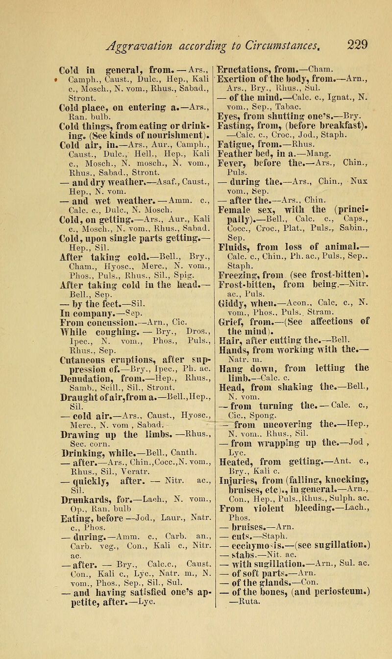 CoM in general, from. — Ars., • Camph., Caust., Dulc, Hep., Kali c, Moscli., N. vom., Rhus., Sabad., Stront. Cold place, on entering a.—Ars., Ran. bulb. CoM tilings, from eating or drink- ing, (See kinds of nourislunent). Cold air, in.—Ars., Aur., Camph., Caust., Dulc, Hell., Hep., Kali c, Mosch., N. mosch., N. vom., Rhus., Sabad., Stront. — and dry weather.—^Asaf., Caust., Hep., N. vom. — and wet weather.—Amm. c, Calc. c, Dulc, N. Mosch. Cold, on getting.—Ars., Aur., Kali c, Mosch., N. vom., Rhus., Sabad. Cold, upon single parts getting.— Hep., Sil. After taking cold.—Bell., Bry., Cham., Hyosc, Merc, N. vom., Phos., Puis., Rhus., Sil., Spig. After taking cold In the Iiead.— Bell., Sep. — by the feet.—Sil. In company.—Sep. From concussion.—Arn., Cic. While coughing. — Bry., Dros., Ipec, N. vom., Phos., Puis., Rhus., Sep. Cutaneous eruptions, after sup- pression of.—Bry., Ipec, Ph. ac Denudation, from.—Hep., Rhus., Samb., Scill., Sil., Stront. Draught of air,from a.—Bell.,Hep., Sil. — cold air.—Ars., Caust., Hyosc, Merc, N. vom , Sabad. Drawing up the limbs. —Rhus., Sec corn. Drinking, while.—Bell., Canth. — after.—Ars., Chin.,Cocc.,N. vom., Rhus., Sil., Veratr. — quickly, after. — Nitr. ac, Sil. Drunkards, for.—Lach., N. vom.. Op., Ran. bulb Eating, before—Jod., Laur., Natr. c, phos. — during.—Amm. c, Carb. an., Carb. veg., Con., Kali c, Nitr. ac. — after. — Bry., Calc.c, Caust. Con., Kali c. Lye, Natr. m., N. vom., Phos., Sep., Sil., Sul. — and having satisfied one's ap- petite, after.—Lye. Eructations, from.—Cham. Exertion of the body, from.—Arn., Ars., Bry., Rhus., Sul. — of the mind.—Calc. c, Ignat., N. vom., Sep., Tabac Eyes, from shutting one's.—Bry. Fasting, fi'om, (before breakfast). —Calc c. Croc, Jod., Staph. Fatigue, from.—Rhus. Feather bed, in a.—Mang. Fever, before the.—Ars., Chin., Puis. — during the.—Ars., Chin., Nux vom., Sep. — after the.—Ars., Chin. Female sex, with the (princi- pally).—Bell., Calc. c. Caps., Cocc, Croc, Plat., Puis., Sabin., Sep. Fluids, from loss of animal.— Calc c, Chin., Ph. ac. Puis., Sep.. Staph. Freezing, from (see frost-bitten). Frost-bitten, from being.—Nitr. ac, Puis. (xiddy, when.—Aeon., Calc. c, N. vom., Phos., Puis., Stram. Grief, from.—(See affections of the mind). Hair, after cutting the.—^Bell. Hands, from working with the.— Natr. m. Hang down, from letting the limb.—Calc c Head, from shaking the.—Bell., N. vom. — from turning the. — Calc. c, Cic, Spong. - from uncovering the.—Hep., N. vom., Rhus., Sil. — from wTapping up the.—Jod , Lye Heated, from getting.—Ant. c, Bry., Kali c Injuries, from (falling, knocking, bruises, etc)., in general.—Arn., Con., Hep., Puis.,Rhus., Sulph. ac. From violent bleeding.—Lach., Phos. — bruises.—Arn. — cuts,—Staph. — eccuymois.—(see sugillation.) — stabs.—Nit. ac — with sugillation.—Arn., Sul. ac. — of soft parts.—Arn. — of the glands.—Con. — of the bones, (and periosteum.) —Ruta.