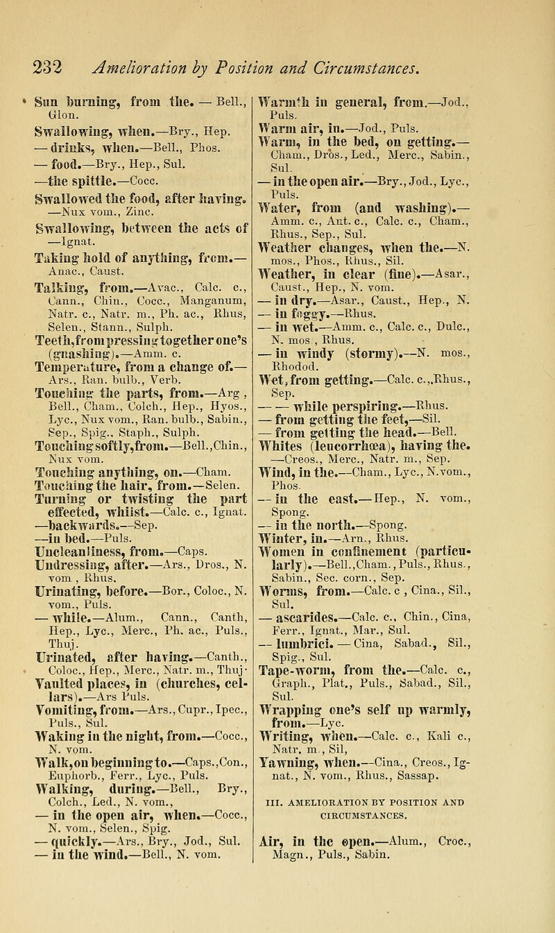 • Sun burning, from the. — Bell., Gion. Swallowing, when.—Bry., Hep. — drinks, when.—Bell., Phos. — food.—Bry., Hep., Sul. —the spittle.—Cocc. Swallowed the food, after having. —Nux vom.. Zinc. Swallowing, between the acts of —Ignat. Taking hold of anything, from.- Anac, Caust. Talking, from.—A vac, Calc. c, Cann., Chin., Cocc, Manganum, Natr. c, Natl', m., Ph. ac, Rhus, Selen., Stann., Sulph. Teeth,fronipressiiigtogether one's (gnashing).—Amm. c Temperature, from a change of.— Ars., Ran. bulb.. Verb. Touching the parts, from.—Arg , Bell., Cham., Colch., Hep., Hyos., Lye, Nux Yom., Ran. bulb., Sabin., Sep., Spig., Staph., Sulph. Touching softly,froni.—Bell.,Chin., Nux Yom. Touching anything, on.—Cham. Touching the hair, from.—Selen. Turning or twisting the part effected, whilst.—Calc c, Ignat. —backwitrdso—Sep. —in bed.—Puis. Uncleanliness, from.—Caps. Undressing, after.—Ars., Dros,, N. vom , Rhus. Urinating, before.—Bor., Coloc, N. vom.. Puis. — while.—Alum., Cann., Canth, Hep., Lye, Merc, Ph. ac. Puis., Thuj. Urinated, after having.—Canth., Coloc, Hep., Merc, Natr. m., Thuj- Vaulted places, in (churches, cel- lars).—Ars Puis. Vomiting, from.—Ars., Cupr., Ipec, Puis., Sul. Waking in the night, from.—Cocc, N. vom. Walk,on beginning to.—Caps.,Con., Euphorb., Ferr., Lye, Puis. Walking, during.—Bell., Bry., Colch., Led., N. vom., — in the open air, when.—Cocc, N. vom., Selen., Spig. — quickly.—Ars., Bry., Jod., Sul. — in the wind.—Bell., N. vom. Warmth in general, from.—Jod., Puis, Warm air, in.—.Jod., Puis. Warm, in the bed, on getting.— Cham., Drbs., Led., Merc, Sabin., Sul. — in the open air.—Bry., Jod., Lye, Puis. Water, from (and washing).— Amm. c. Ant. c, Calc. e, Cham., Pthus., Sep., Sul. Weather changes, when the.—N. mos., Phos., Rhus., Sil. Weather, in clear (fine).—Asar., Caust., Hep., N. vom. — in dry.—Asar., Caust., Hep., N. — in foggy.—Rhus. — in wet.—Amm. c, Calc. e, Dule, N. mos., Rhus. — in windy (stormy).—N. mos., Rhodod. Wet,from getting.—Calc c.,.Rhus., Sep. while perspiring.—Rhus. — ft'om getting the feet,—Sil. — from getting the head.—Bell. Whites (leucorrhffia), having the. —Creos., Merc, Natr. m., Sep. Wind, in the.—Cham., Lye, N.vom., Phos. — in the east.— Hep., N. vom., Spong. — in the north.—Spong. Winter, in.—Arn., Rhus. Women in confinement (particu- larly).—Bell.,Cham., Puis., Rhus., Sabin., Sec. corn., Sep. Worms, from.—Calc. c , Cina., Sil., Sul. — ascarides.—Calc c, Chin., Cina, Ferr., Ignat., Mar., Sul. — lumbrici. — Cina, Sabad., Sil., Spig., Sul. Tape-worm, from the.—Calc. c. Graph., Plat., Puis., Sabad., Sil., Sul. Wrapping one's self np warmly, froui.—Lye Writing, when.—Calc c, Kali c, Natr. m., Sil, Yawning, when.—Cina., Creos., Ig- nat., N. vom., Rhus., Sassap. III. AMELIORATION BY POSITION AND CIRCUMSTANCES. Air, in the ©pen.—Alum., Croc, Magn., Puis., Sabin.