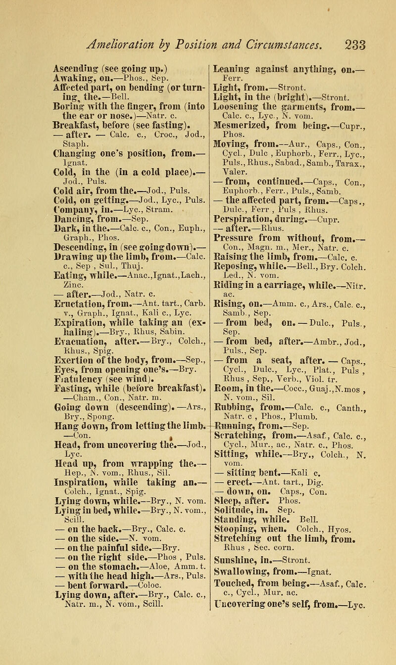 Ascending- (see going up.) Awaking, on.—Plios., Sep. Affected part, on bending (or turn- ing, tlie.—Bell. Boring with tlie finger, from (into tlie ear or nose.)—Natr. c. Breakfast, before (see fasting). — after. — Calc. c, Croc, Jod., Staph. Changing one's position, from.— Ignat. Cold, in the (in a cold place).— Jod., Puis. Cold air, from the.—Jod., Puis. Cold, on getting.—Jod., Lye, Puis. Company, in.—Lye, Stram. Dancing, from.—Sep. Dark, in the.—Calc. c. Con., Euph., Graph., Plios. Descending, in (see going down).— Drawing up the limb, from.—Calc. c, Sep , Sul., Thuj. Eatmg, while.—Anac,Ignat.,Lach., Zinc. — after.—Jod., Natr. c. Eructation, from.—^Ant. tart., Carb. v., Graph., Ignat., Kali c, Lye. Expiration, while taking an (ex- haling).—Bry., Rhus, Sabin. Evacuation, alter.—Bry., Colch., Khus., Spig. Exertion of the body, from.—Sep., Eyes, from opening one's.—Bry. Flatulency (see wind). Fasting, while (before breakfast). —Cham., Con., Natr. m. Going down (descending).—Ars., Bry., Spong. Hang down, from letting the limb. —Con. ^ Head, from uncoyering the.—Jod., Lye. Head up, from wrapping the.— Hep., N. vom., Rhus., Sil. Inspiration, while taking an.— Colch., Ignat., Spig. Lying down, while.—Bry., N. vom. Lying in bed, while.—Bry., N. vom., Seill. — on the back.—Bry., Calc. c. — on the side.—N. vom. — on the painful side.—Bry. — on the right side.—Phos , Puis. — on the stomach.—Aloe, Amm. t. — with the head high.—Ars., Puis. — bent forward.^Coloc. Lying down, after.—Bry., Calc. c, Natr. m., N. vom., Seill. Leaning against anything, on.— Ferr. Light, from.—Stront. Light, in the (bright).—Stront. Loosening the garments, from.— Calc. c, Lye., N. vom. Mesmerized, from being.—Cupr., Phos. Moving, from.—Aur., Caps., Con., CycL, Dulc , Euphorb., Ferr., Lye, Puis.,Rhus., Sabad.,Samb.,Tarax., Valer. — from, continued.—Caps., Con., Euphorb., Fei-r., Puis., Samb. — the affected part, from.—Caps., Dulc, Ferr , Puis , Khus. Perspiration, during.—Cupr. — after.—Rhus. Pressure from without, from.— Con., Magn. m., Mer., Natr. c Eaising the limb, from.—Calc. c. Reposing, while.—Bell., Bry. Colch. Led., N. vom. Hiding in a carriage, while.—Nitr, ac Rising, on.—Amm. c, Ars., Calc. c, Samb., Sep. — from bed, on. — Dulc, Puis., Sep. — from bed, after.—Ambr., Jod., Puis., Sep. — from a seat, after. — Caps., CycL, Dulc, Lye, Plat., Puis , Rhus , Sep., Verb., Viol. tr. Boom, in the.—Cocc, Guaj.,N.mos , N. vom., Sil. Rubbing, from.—Calc c, Canth., Natr. c , Phos., Plumb. Running, from.—Sep. Stratching, fi'om,—Asaf., Calc c, CycL, Mur., ac, Natr. c, Phos. Sitting, while.—Bry., Colch., N. vom. — sitting bent.—Kali c. — erect.—Ant. tart., Dig. — down, on. Caps., Con. Sleep, after. Phos. Solitude, in. Sep. Standing, while. Bell. Stooping, when. Colch., Hyos. Stretching out the limb, from. Rhus , Sec. corn. Sunsliine, in.—Stront. Swallowing, from.—Ignat. Touched, from being.—Asaf., Calc. c, Cyel., Mur. ac. Uncoyering one's self, from.—Lye.