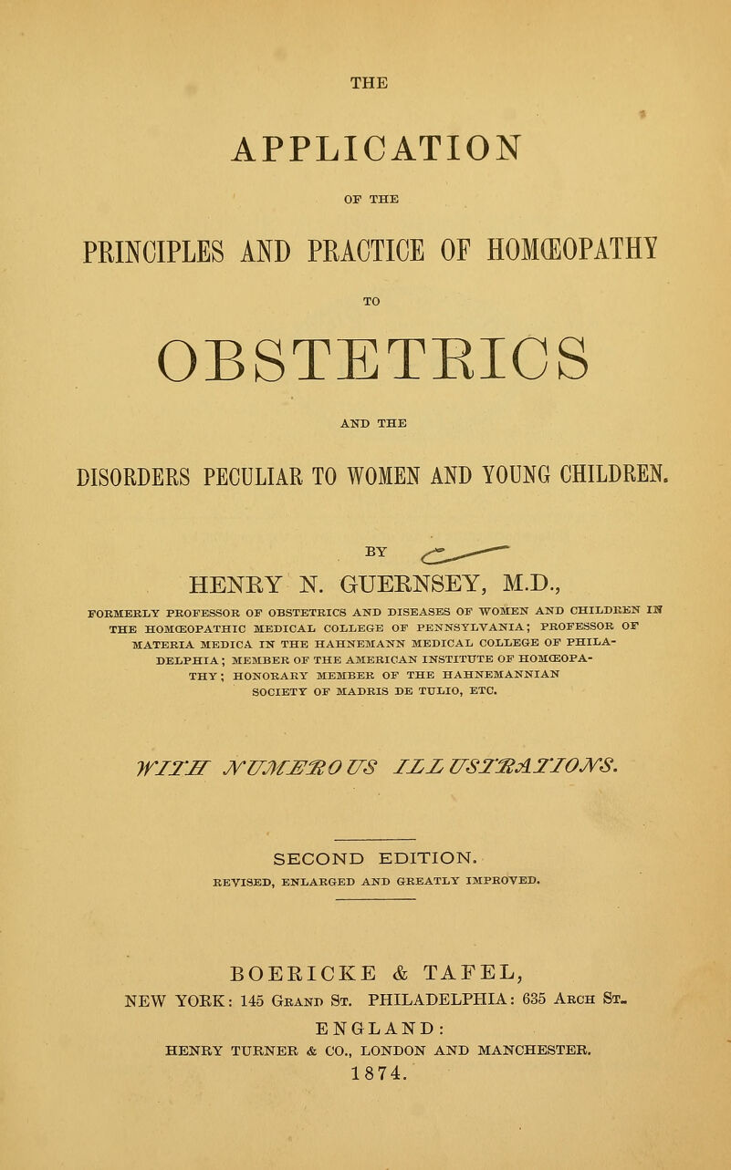 THE APPLICATION PRINCIPLES AND PRACTICE OF HOMOEOPATH! OBSTETEICS AND THE DISORDERS PECULIAR TO WOMEN AND YOUNG CHILDREN. HENRY N. GUERNSEY, M.D., FORMERLY PROFESSOR OF OBSTETRICS AND DISEASES OF WOMEN AND CHILDREN IH THE HOMOEOPATHIC MEDICAL COLLEGE OF PENNSYLVANIA; PROFESSOR OF MATERIA MEDICA IN THE HAHNEMANN MEDICAL COLLEGE OF PHILA- DELPHIA ; MEMBER OF THE AMERICAN INSTITUTE OF HOMOEOPA- THY ; HONORARY MEMBER OF THE HAHNEMANNIAN SOCIETY OF MADRIS DE TTTLIO, ETC. WITJI JYZlMJPftOUS ZZZUSTftATIOJVS. SECOND EDITION. REVISED, ENLARGED AND GREATLY IMPROVED. BOERICKE & TAFEL, NEW YOEK: 145 Gband St. PHILADELPHIA: 635 Arch St. ENGLAND: HENRY TURNER & CO., LONDON AND MANCHESTER. 1874.