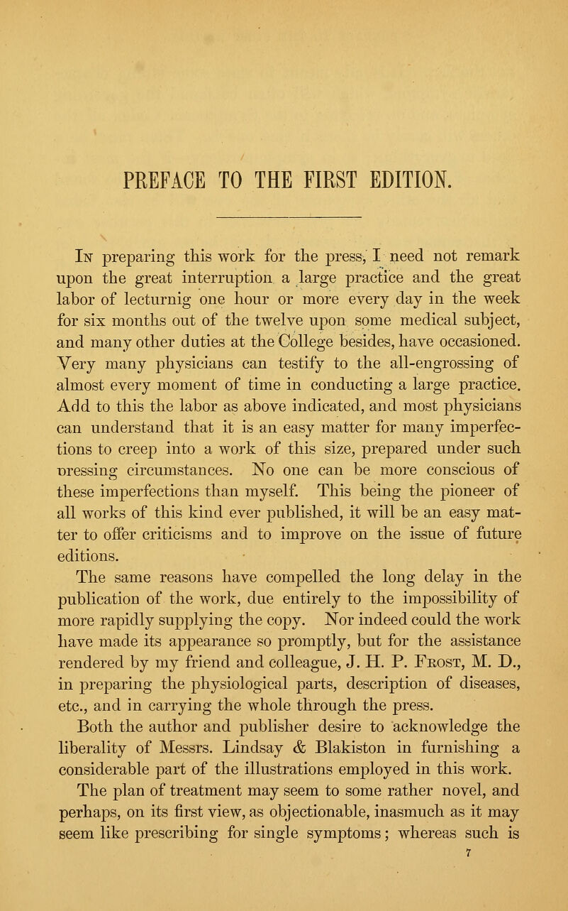 In preparing this work for the press, I need not remark upon the great interruption a large practice and the great labor of lecturnig one hour or more every day in the week for six months out of the twelve upon some medical subject, and many other duties at the College besides, have occasioned. Very many physicians can testify to the all-engrossing of almost every moment of time in conducting a large practice. Add to this the labor as above indicated, and most physicians can understand that it is an easy matter for many imperfec- tions to creep into a work of this size, prepared under such Dressing circumstances. No one can be more conscious of these imperfections than myself. This being the pioneer of all works of this kind ever published, it will be an easy mat- ter to offer criticisms and to improve on the issue of future editions. The same reasons have compelled the long delay in the publication of the work, due entirely to the impossibility of more rapidly supplying the copy. Nor indeed could the work have made its appearance so promptly, but for the assistance rendered by my friend and colleague, J. H. P. Frost, M. D., in preparing the physiological parts, description of diseases, etc., and in carrying the whole through the press. Both the author and publisher desire to acknowledge the liberality of Messrs. Lindsay & Blakiston in furnishing a considerable part of the illustrations employed in this work. The plan of treatment may seem to some rather novel, and perhaps, on its first view, as objectionable, inasmuch as it may seem like prescribing for single symptoms; whereas such is