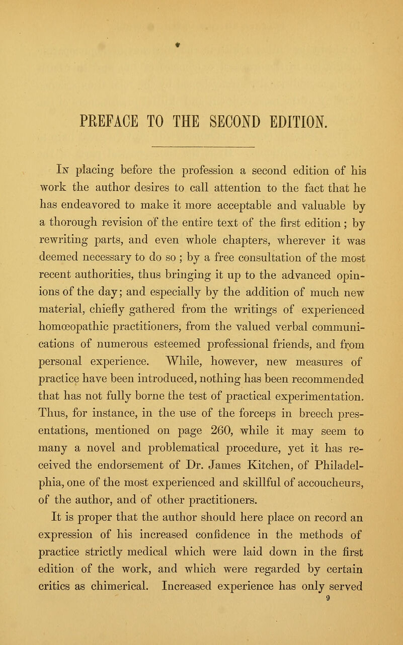 In placing before the profession a second edition of his work the author desires to call attention to the fact that he has endeavored to make it more acceptable and valuable by a thorough revision of the entire text of the first edition; by- rewriting parts, and even whole chapters, wherever it was deemed necessary to do so ; by a free consultation of the most recent authorities, thus bringing it up to the advanced opin- ions of the day; and especially by the addition of much new material, chiefly gathered from the writings of experienced homoeopathic practitioners, from the valued verbal communi- cations of numerous esteemed professional friends, and from personal experience. While, however, new measures of practice have been introduced, nothing has been recommended that has not fully borne the test of practical experimentation. Thus, for instance, in the use of the forceps in breech pres- entations, mentioned on page 260, while it may seem to many a novel and problematical procedure, yet it has re- ceived the endorsement of Dr. James Kitchen, of Philadel- phia, one of the most experienced and skillful of accoucheurs, of the author, and of other practitioners. It is proper that the author should here place on record an expression of his increased confidence in the methods of practice strictly medical which were laid down in the first edition of the work, and which were regarded by certain critics as chimerical. Increased experience has only served