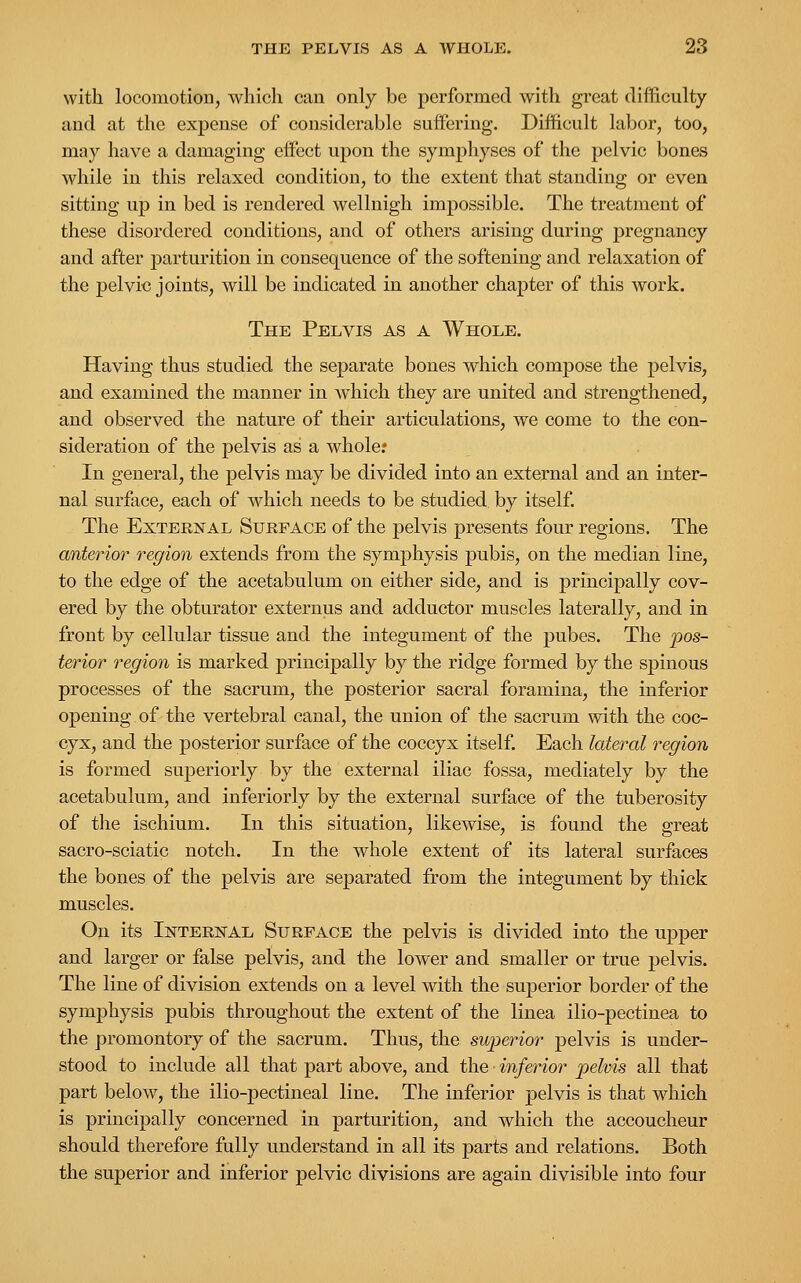 with locomotion, which can only be performed with great difficulty and at the expense of considerable suffering. Difficult labor, too, may have a damaging effect upon the symphyses of the pelvic bones while in this relaxed condition, to the extent that standing or even sitting up in bed is rendered wellnigh impossible. The treatment of these disordered conditions, and of others arising during pregnancy and after parturition in consequence of the softening and relaxation of the pelvic joints, will be indicated in another chapter of this work. The Pelvis as a Whole. Having thus studied the separate bones which compose the pelvis, and examined the manner in which they are united and strengthened, and observed the nature of their articulations, we come to the con- sideration of the pelvis as a whole? In general, the pelvis may be divided into an external and an inter- nal surface, each of which needs to be studied by itself. The External Surface of the pelvis presents four regions. The anterior region extends from the symphysis pubis, on the median line, to the edge of the acetabulum on either side, and is principally cov- ered by the obturator externus and adductor muscles laterally, and in front by cellular tissue and the integument of the pubes. The pos- terior region is marked principally by the ridge formed by the spinous processes of the sacrum, the posterior sacral foramina, the inferior opening of the vertebral canal, the union of the sacrum with the coc- cyx, and the posterior surface of the coccyx itself. Each lateral region is formed superiorly by the external iliac fossa, mediately by the acetabulum, and inferiorly by the external surface of the tuberosity of the ischium. In this situation, likewise, is found the great sacro-sciatic notch. In the whole extent of its lateral surfaces the bones of the pelvis are separated from the integument by thick muscles. On its Internal Surface the pelvis is divided into the upper and larger or false pelvis, and the lower and smaller or true pelvis. The line of division extends on a level with the superior border of the symphysis pubis throughout the extent of the linea ilio-pectinea to the promontory of the sacrum. Thus, the superior pelvis is under- stood to include all that part above, and the inferior pelvis all that part below, the ilio-pectineal line. The inferior pelvis is that which is principally concerned in parturition, and which the accoucheur should therefore fully understand in all its parts and relations. Both the superior and inferior pelvic divisions are again divisible into four