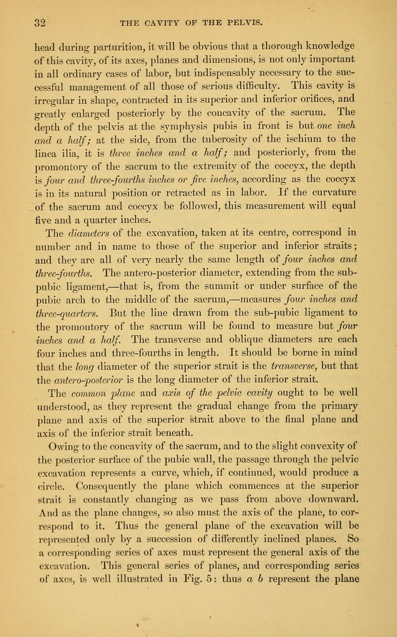 head during parturition, it will be obvious that a thorough knowledge of this cavity, of its axes, planes and dimensions, is not only important in all ordinary cases of labor, but indispensably necessary to the suc- cessful management of all those of serious difficulty. This cavity is irregular in shape, contracted in its superior and inferior orifices, and greatly enlarged posteriorly by the concavity of the sacrum. The depth of the pelvis at the symphysis pubis in front is but one inch and a half; at the side, from the tuberosity of the ischium to the linea ilia, it is three inches and a half; and posteriorly, from the promontory of the sacrum to the extremity of the coccyx, the depth is four and three-fourths inches or five inches, according as the coccyx is in its natural position or retracted as in labor. If the curvature of the sacrum and coccyx be followed, this measurement will equal five and a quarter inches. The diameters of the excavation, taken at its centre, correspond in number and in name to those of the superior and inferior straits; and they are all of very nearly the same length of four inches and three-fourths. The antero-posterior diameter, extending from the sub- pubic ligament,—that is, from the summit or under surface of the pubic arch to the middle of the sacrum,—measures four inches and three-quarters. But the line drawn from the sub-pubic ligament to the promontory of the sacrum will be found to measure but four inches and a half. The transverse and oblique diameters are each four inches and three-fourths in length. It should be borne in mind that the long diameter of the superior strait is the transverse, but that the antero-posterior is the long diameter of the inferior strait. The common plane and axis of the pelvic cavity ought to be well understood, as they represent the gradual change from the primary plane and axis of the superior strait above to the final plane and axis of the inferior strait beneath. Owing to the concavity of the sacrum, and to the slight convexity of the posterior surface of the pubic wall, the passage through the pelvic excavation represents a curve, which, if continued, would produce a circle. Consequently the plane which commences at the superior strait is constantly changing as we pass from above downward. And as the plane changes, so also must the axis of the plane, to cor- respond to it. Thus the general plane of the excavation will be represented only by a succession of differently inclined planes. So a corresponding series of axes must represent the general axis of the excavation. This general series of planes, and corresponding series of axes, is well illustrated in Fig. 5: thus a b represent the plane