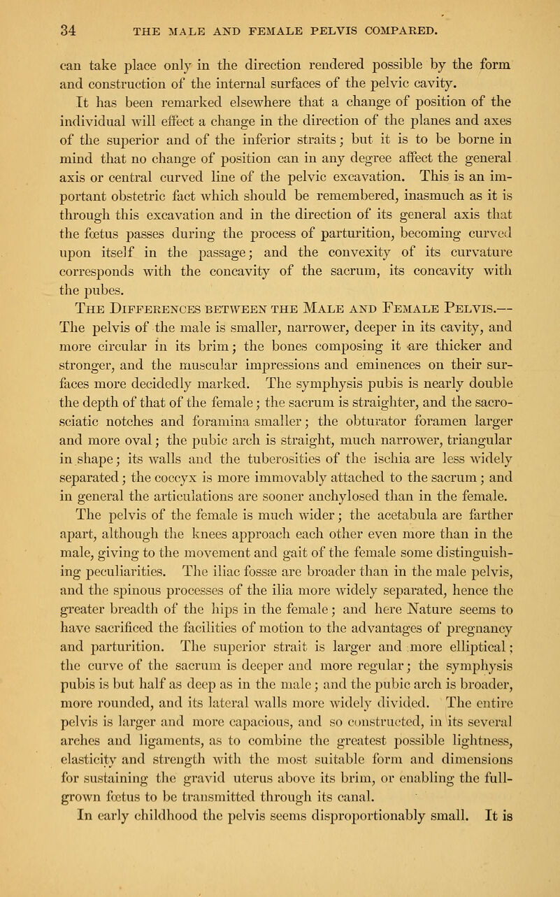 can take place only in the direction rendered possible by the form and construction of the internal surfaces of the pelvic cavity. It has been remarked elsewhere that a change of position of the individual will effect a change in the direction of the planes and axes of the superior and of the inferior straits; but it is to be borne in mind that no change of position can in any degree affect the general axis or central curved line of the pelvic excavation. This is an im- portant obstetric fact which should be remembered, inasmuch as it is through this excavation and in the direction of its general axis that the foetus passes during the process of parturition, becoming curved upon itself in the passage; and the convexity of its curvature corresponds with the concavity of the sacrum, its concavity with the pubes. The Differences between the Male and Female Pelvis.— The pelvis of the male is smaller, narrower, deeper in its cavity, and more circular in its brim; the bones composing it are thicker and stronger, and the muscular impressions and eminences on their sur- faces more decidedly marked. The symphysis pubis is nearly double the depth of that of the female; the sacrum is straighter, and the sacro- sciatic notches and foramina smaller; the obturator foramen larger and more oval; the pubic arch is straight, much narrower, triangular in.shape; its walls and the tuberosities of the ischia are less widely separated; the coccyx is more immovably attached to the sacrum; and in general the articulations are sooner anchylosed than in the female. The pelvis of the female is much wider; the acetabula are farther apart, although the knees approach each other even more than in the male, giving to the movement and gait of the female some distinguish- ing peculiarities. The iliac fossa? are broader than in the male pelvis, and the spinous processes of the ilia more widely separated, hence the greater breadth of the hips in the female; and here Nature seems to have sacrificed the facilities of motion to the advantages of pregnancy and parturition. The superior strait is larger and more elliptical; the curve of the sacrum is deeper and more regular; the symphysis pubis is but half as deep as in the male; and the pubic arch is broader, more rounded, and its lateral walls more widely divided. The entire pelvis is larger and more capacious, and so constructed, in its several arches and ligaments, as to combine the greatest possible lightness, elasticity and strength with the most suitable form and dimensions for sustaining the gravid uterus above its brim, or enabling the full- grown foetus to be transmitted through its canal. In early childhood the pelvis seems disproportionably small. It is