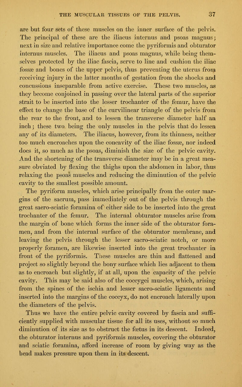 are but four sets of these muscles on the inner surface of the pelvis. The principal of these are the iliacus internus and psoas magnus; next in size and relative importance come the pyriformis and obturator internus muscles. The iliacus and psoas magnus, while being them- selves protected by the iliac fascia, serve to line and cushion the iliac fossse and bones of the upper pelvis, thus preventing the uterus from receiving injury in the latter months of gestation from the shocks and concussions inseparable from active exercise. These two muscles, as they become conjoined in passing over the lateral parts of the superior strait to be inserted into the lesser trochanter of the femur, have the effect to change the base of the curvilinear triangle of the pelvis from the rear to the front, and to lessen the transverse diameter half an inch; these two being the only muscles in the pelvis that do lessen any of its diameters. The iliacus, however, from its thinness, neither too much encroaches upon the concavity of the iliac fossse, nor indeed does it, so much as the psoas, diminish the size of the pelvic cavity. And the shortening of the transverse diameter may be in a great mea- sure obviated by flexing the thighs upon the abdomen in labor, thus relaxing the psoas muscles and reducing the diminution of the pelvic cavity to the smallest possible amount. The pyriform muscles, which arise principally from the outer mar- gins of the sacrum, pass immediately out of the pelvis through the great sacro-sciatic foramina of either side to be inserted into the great trochanter of the femur. The internal obturator muscles arise from the margin of bone which forms the inner side of the obturator fora- men, and from the internal surface of the obturator membrane, and leaving the pelvis through the lesser sacro-sciatic notch, or more properly foramen, are likewise inserted into the great trochanter in front of the pyriformis. These muscles are thin and flattened and project so slightly beyond the bony surface which lies adjacent to them as to encroach but slightly, if at all, upon the capacity of the pelvic cavity. This may be said also of the coccygei muscles, which, arising from the spines of the ischia and lesser sacro-sciatic ligaments and inserted into the margins of the coccyx, do not encroach laterally upon the diameters of the pelvis. Thus we have the entire pelvic cavity covered by fascia and suffi- ciently supplied with muscular tissue for all its uses, without so much diminution of its size as to obstruct the foetus in its descent. Indeed, the obturator internus and pyriformis muscles, covering the obturator and sciatic foramina, afford increase of room by giving way as the bead makes pressure upon them in its descent.