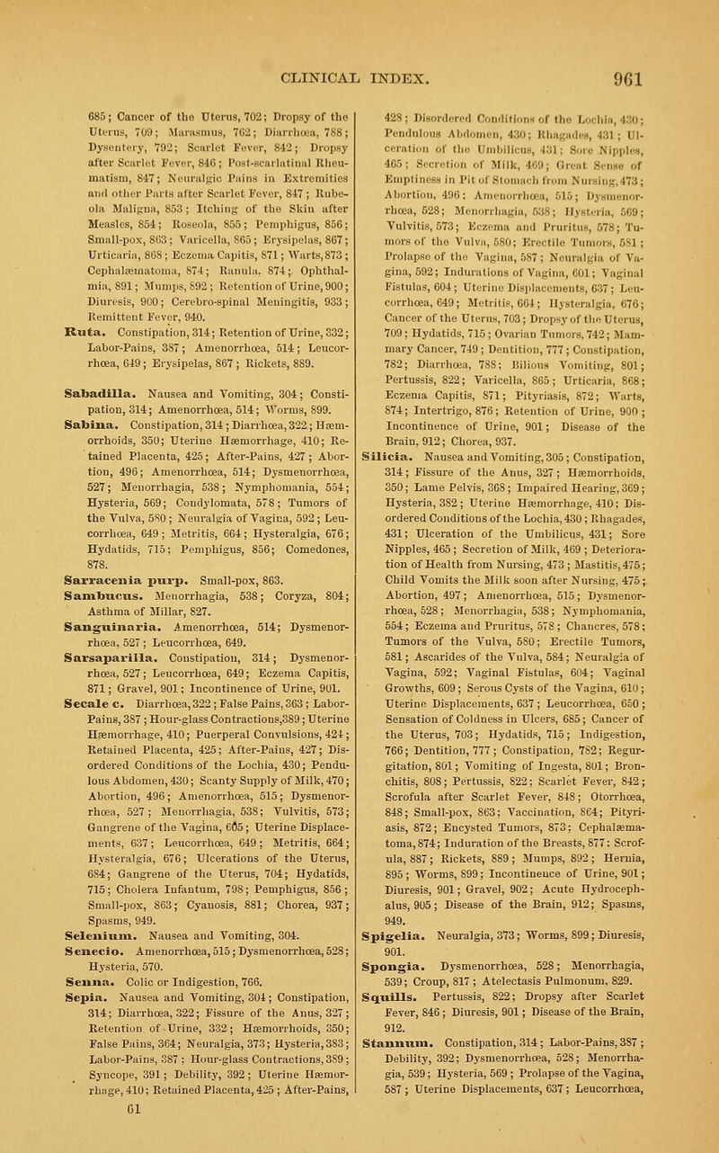 685; Cancer of the Uterus, 702; Dropsy of the Uterus, 709; Marasmus, 762; Diarrhoea, 788; Dysentery, 792; Scarlet Fever, 842; Dropsy after Scarlet Fever, 846; Postscarlatinal Rheu- matism, 847; Neuralgic Tains in Extremities ami other Parts after Scarlet Fever, 847 ; Rube- ola Maligna, 853 ; Itching of tho Skin after Measles, 854; Roseola, S55 ; Pemphigus, 856 ; Small-pox, 8G3; Varicella, 865 ; Erysipelas, 867; Urticaria, 868 ; Eczema Capitis, S71; Warts,873 ; Cephalhematoma, 874; Ranula, 874;, Ophthal- mia, 891; Mumps, 892; Retention of Urine, 900; Diuresis, 900 ; Cerebro-spinal Meningitis, 933 ; Remittent Fever, 940. Ruta. Constipation, 314; Retention of Urine, 332; Labor-Pains, 3S7 ; Amenorrhoea, 514 ; Leucor- rhcea, 649; Erysipelas, 867 ; Rickets, 889. Sabadilla. Nausea and Vomiting, 304; Consti- pation, 314; Amenorrhoea, 514; Worms, 899. Sabina. Constipation, 314 ; Diarrhoea, 322; Haem- orrhoids, 350; Uterine Haemorrhage, 410; Re- tained Placenta, 425; After-Pains, 427 ; Abor- tion, 496; Amenorrhoea, 514; Dysmenorrhcea, 527; Menorrhagia, 538; Nymphomania, 554; Hysteria, 569; Condylomata, 578; Tumors of the Vulva, 5S0 ; Neuralgia of Vagina, 592 ; Leu- corrhcea, 649; Metritis, 664; Hysteralgia, 676; Hydatids, 715; Pemphigus, 856; Comedones, 878. Sarracenia purp. Small-pox, 863. Sambuniis. Menorrhagia, 538; Coryza, 804; Asthma of Millar, 827. Sanguinaria. Amenorrhoea, 514; Dysmenor- rhcea, 527; Leucorrhoea, 649. Sarsaparilla. Constipation, 314; Dysmenor- rhoea, 527; Leucorrhoea, 649; Eczema Capitis, 871; Gravel, 901; Incontinence of Urine, 901. Secale c. Diarrhoea, 322; False Pains, 363; Labor- Pains, 387 ; Hour-glass Contractions,389; Uterine Hemorrhage, 410; Puerperal Convulsions, 424 ; Retained Placenta, 425; After-Paius, 427; Dis- ordered Conditions of the Lochia, 430; Pendu- lous Abdomen, 430; Scanty Supply of Milk, 470; Abortion, 496 ; Amenorrhoea, 515 ; Dysmenor- rhcea, 527 ; Menorrhagia, 53S; Vulvitis, 573; Gangrene of the Vagina, 605 ; Uterine Displace- ments, 637; Leucorrhoea, 649; Metritis, 664; Hysteralgia, 676; Ulcerations of the Uterus, 684; Gangrene of the Uterus, 704; Hydatids, 715 ; Cholera Infantum, 798; Pemphigus, 856 ; Small-pox, 863; Cyanosis, 881; Chorea, 937; Spasms, 949. Selenium. Nausea and Vomiting, 304. Senecio. Amenorrhoea, 515; Dysmenorrhcea, 528; Hysteria, 570. Senna. Colic or Indigestion, 766. Sepia. Nausea and Vomiting, 304; Constipation, 314; Diarrhoea, 322; Fissure of the Anus, 327 Retention of Urine, 332; Haemorrhoids, 350 False Pains, 364; Neuralgia, 373; Hysteria, 383 Labor-Pains, 387 ; Hour-glass Contractions, 3S9 Syncope, 391; Debility, 392; Uterine Haemor- rhage, 410; Retained Placenta, 425 ; After-Pains, 01 42S : Disnrilrri'fl Condi'limis «.f II,e f.'.chi.-i, 430 ; Pendulous Abdomen, 430; Rhagades, 481; Ul- cerati E the Umbilicus, 181; 8 Nipples, 4G5; Secretion of Milk, 469; Great E Emptiness in Pit of Stomach from Nursing,478; Abortion, 490; Amenorrhoea, 515; Dysmenor- rhcea, 628; Menorrhagia, 688; Hysteria, 569; Vulvitis, 573; Eczema and Pruritus, 578; Tu- mors of the Vulva, 580; Erectile Tumors, 581 ; Prolapse of tho Vagina, 587; Neuralgia of Va- gina, 592; Indurations of Vagina, 601; Vaginal Fistulas, 604; Uterine Displacements, 037; Leu- corrhoea, 649 ; Metritis, 664; Hysteralgia. 070; Cancer of the Uterus, 703; Dropsy of the Uterus, 709; Hydatids, 715 ; Ovarian Tumors. 742; Mam- mary Cancer, 749 ; Dentition, 777 ; Constipation, 782; Diarrhoea, 7SS; Bilious Vomiting, 801; Pertussis, 822; Varicella, 865; Urticaria, 868; Eczema Capitis, 871; Pityriasis, 872; Warts, 874; Intertrigo, 876 ; Retention of Urine, 900 ; Incontinence of Urine, 901; Disease of the Brain, 912; Chorea, 937. Silicia. Nausea and Vomiting, 305; Constipation, 314; Fissure of the Anus, 327; Haemorrhoids, 350; Lame Pelvis, 368 ; Impaired Hearing, 369; Hysteria, 382 ; Uterine Haemorrhage, 410; Dis- ordered Conditions of the Lochia, 430; Rhagades, 431; Ulceration of the Umbilicus, 431; Sore Nipples, 465; Secretion of Milk, 469 ; Deteriora- tion of Health from Nursing, 473 ; Mastitis, 475; Child Vomits the Milk soon after Nursing, 475; Abortion, 497; Amenorrhoea, 515; Dysmenor- rhcea, 528; Menorrhagia, 538; Nymphomania, 554; Eczema and Pruritus, 578 ; Chancres, 578; Tumors of the Vulva, 580; Erectile Tumors, 581; Ascarides of the Vulva, 584; Neuralgia of Vagina, 592; Vaginal Fistulas, 604; Vaginal Growths, 609; Serous Cysts of the Vagina, 610; Uterine Displacements, 637 ; Leucorrhoea, 650 ; Sensation of Coldness in Ulcers, 6S5; Cancer of the Uterus, 703; Hydatids, 715; Indigestion, 766; Dentition, 777; Constipation, 7S2; Regur- gitation, 801; Vomiting of Ingesta, 801; Bron- chitis, 808; Pertussis, 822; Scarlet Fever, 842 ; Scrofula after Scarlet Fever, 848; Otorrhcea, 848; Small-pox, 863; Vaccination, 864; Pityri- asis, 872; Encysted Tumors, 873: Cephalaama- toma,874; Induration of the Breasts, 877; Scrof- ula, 887 ; Rickets, 889 ; Mumps, 892 ; Hernia, 895 ; Worms, 899; Incontinence of Urine, 901; Diuresis, 901; Gravel, 902 ; Acute Hydroceph- alus, 905 ; Disease of the Brain, 912; Spasms, 949. Spigelia. Neuralgia, 373; Worms, 899; Diuresis, 901. Spongia. Dysmenorrhcea, 528; Menorrhagia, 539; Croup, 817 ; Atelectasis Pulmonum, 829. Squills. Pertussis, 822; Dropsy after Scarlet Fever, 846; Diuresis, 901; Disease of the Brain, 912. Stannum. Constipation, 314; Labor-Pains, 387 ; Debility, 392; Dysmenorrhcea, 528 ; Menorrha- gia, 539; Hysteria, 569 ; Prolapse of the Vagina, 587 ; Uterine Displacements, 637 ; Leucorrhoea,