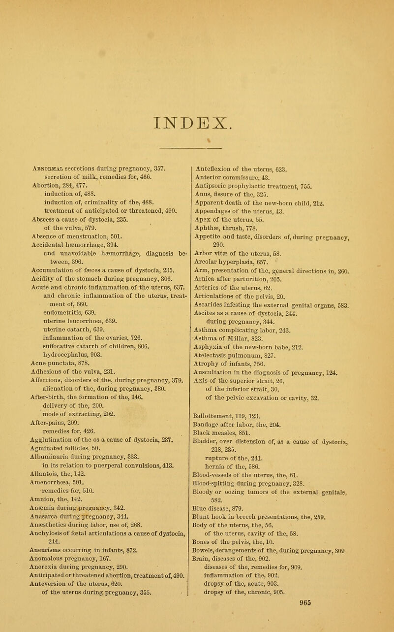 INDEX. Abnormal secretions during pregnancy, 357. secretion of milk, remedies for, 466. Abortion, 284, 477. induction of, 488. induction of, criminality of the, 488. treatment of anticipated or threatened, 490. Abscess a cause of dystocia, 235. of the vulva, 579. Absence of menstruation, 501. Accidental haemorrhage, 394. aud unavoidable hemorrhage, diagnosis be- tween, 396. Accumulation of feces a cause of dystocia, 235. Acidity of the stomach during pregnancy, 306. Acute and chronic inflammation of the uterus, 637. and chronic inflammation of the uterus, treat- ment of, 660. endometritis, 639. uterine leucorrhcea, 639. uterine catarrh, 639. inflammation of the ovaries, 726. suffocative catarrh of children, 806. hydrocephalus, 903. Acne punctata, 878. Adhesions of the vulva, 231. Affections, disorders of the, during pregnancy, 379. alienation of the, during pregnancy, 380. After-birth, the formation of tho, 146. delivery of the, 200. mode of extracting, 202. After-pains, 209. remedies for, 426. Agglutination of the os a cause of dystocia, 237. Agminated follicles, 50. Albuminuria during pregnancy, 333. in its relation to puerperal convulsions, 413. Allantois, the, 142. Amenorrhoea, 501. remedies for, 510. Amnion, the, 142. Ansemia during pregnancy, 342. Anasarca during pregnancy, 344. Anaesthetics during labor, use of, 268. Anchylosis of foetal articulations a cause of dystocia, 244. Aneurisms occurring in infants, 872. Anomalous pregnancy, 167. Anorexia during pregnancy, 290. Anticipated or threatened abortion, treatment of, 490. Anteversion of the uterus, 620. of the uterus during pregnancy, 355. Anteflexion of the utorus, 623. Anterior commissure, 43. Antipsoric prophylactic treatment, 755. Anus, fissure of the, 325. Apparent death of the new-born child, 21-4. Appendages of the uterus, 43. Apex of the uterus, 55. Aphthae, thrush, 778. Appetite and taste, disorders of, during pregnancy, 290. Arbor vitaa of the uterus, 58. Areolar hyperplasia,' 657. Arm, presentation of the, general directions in, 260. Arnica after parturition, 205. Arteries of the uterus, 62. Articulations of the pelvis, 20. Ascarides infesting the external genital organs, 583. Ascites as a cause of dystocia, 244. during pregnancy, 344. Asthma complicating labor, 243. Asthma of Millar, 823. Asphyxia of the new-born babe, 212. Atelectasis pulmonum, 827. Atrophy of infants, 756. Auscultation in the diagnosis of pregnancy, 124. Axis of the superior strait, 26. of the inferior strait, 30. of the pelvic excavation or cavity, 32. Ballottement, 119,123. Bandage after labor, the, 204. Black measles, 851. Bladder, over distension of, as a cause of dystocia, 218, 235. rupture of the, 241. hernia of the, 586. Blood-vessels of the uterus, the, 61. Blood-spitting during pregnancy, 328. Bloody ov oozing tumors of the external genitals. 582. Blue disease, 879. Blunt hook in breech presentations, the, 259. Body of the uterus, the, 56. of the uterus, cavity of the, 58. Bones of the pelvis, the, 10. Bowels, derangements of the, during pregnancy, 309 Brain, diseases of the, 902. diseases of the, remedies for, 909. inflammation of the, 902. dropsy of the, acute, 903. dropsy of the, chronic, 905.