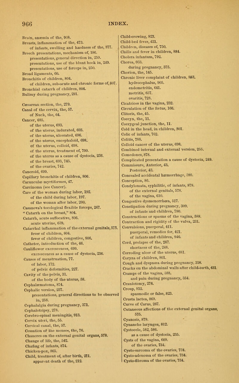 Brain, anaemia of the, 908. Breasts, inflammation of the, 473. of infants, swelling and hardness of the, 877. Breech presentations, mechanism of, 186. presentations, general direction in, 259. presentations, use of the hlunt hook in, 249. presentations, use of forceps in, 250. Broad ligaments, 60. Bronchitis of children, 804. of children, sub-acute and chronic forms of, 807. Bronchial catarrh of children, 804. Bulimy during pregnancy, 291. Caesarean section, the, 279. Canal of the cervix, the, 57. of Nuck, the, 64. Cancer, 685. of the uterus, 693. of the uterus, indurated, 693. of the uterus, ulcerated, 696. of the uterus, encephaloid, 698. of the uterus, colloid, 698. of the uterus, treatment of, 700. of the uterus as a cause of dystocia, 236. of the breast, 693, 745. of the ovaries, 742. Cancroid, 699. Capillary bronchitis of children, 806. Carunculoe myrtiformes, 47. Carcinoma (see Cancer). Care of the woman during labor, 192. of the child during labor, 197. of the woman after labor, 200. Casanova's tocological flexible forceps, 267.  Catarrh on the breast, 804. Catarrh, acute suffocative, 806. acute uterine, 639. Catarrhal inflammation of the external genitals, 575. fever of children, 804. fever of children, congestive, 806. Catheter, introduction of the, 46. Cauliflower excrescences, 699. excrescences as a cause of dystocia, 236. Causes of menstruation, 77. of labor, 172. of pelvic deformities, 227. Cavity of the pelvis, 31. of the body of the uterus, 68. Cephalhematoma, 874. Cephalic version, 257. presentations, general directions to be observed in, 258. Cephalalgia during pregnancy, 371. Cephalotripsy, 278. Cerebro-spinal meningitis, 913. Cervix uteri, the, 55. Cervical canal, the, 57. Cessation of the menses, the, 76. Chancres on the external genital organs, 578. Change of life, the, 542. Chafing of infants, 874. Chicken-pox, 865. Child, treatment of, after birth, 211. apparent death of the, 212. Child-crowing, 823. Child-bed fever, 431. Children, diseases of, 750. Chills and fever in children, 884. Cholera infantum, 792. Chorea, 933. during pregnancy, 375. Chorion, the, 145. Chronic liver complaint of children, 883. hydrocephalus, 905. endometritis, 641. metritis, 657. ovaritis, 728. Cicatrices in the vagina, 232. Circulation of the foetus, 166. Clitoris, the, 45. Coccyx, the, 11. Coccygeal junction, the, 11. Cold in the head, in children, 801. Colic of infants, 762. Colitis, 788. Colloid cancer of the uterus, 698. Combined internal and external version, 255. Comedones, 878. Complicated presentation a cause of dystocia, 249. Commissure, Anterior, 43. Posterior, 43. Concealed accidental haemorrhage, 395. Conception, 86. Condylomata, syphilitic, of infants, 878. of the external genitals, 578. of the vagina, 610. Congestive dysmenorrhea, 517. Constipation during pregnancy, 309. of infants and children, 780. Constructions or spasms of the vagina, 588. Contraction and rigidity of the vulva, 231. Convulsions, puerperal, 411. puerperal, remedies for, 421. of infants and children, 946. Cord, prolapse of the, 247. shortness of the, 248. Corroding ulcer of the uterus, 681. Coryza of children, 801. Cough and dyspnoea during pregnancy, 338. Cracks on the abdominal walls after child-Lnrth, 431. Cramps of the vagina, 588. and pain during pregnancy, 354. Craniotomy, 274. Croup, 812. spasmodic or false, 823. Crusta lactea, 869. Curve of Carus, 267. Cutaneous affections of the external genital organs, 575. Cyanosis, 879. Cynanche laryngea, 812. Cystocele, 582, 586. as a cause of dystocia, 235. Cysts of the vagina, 609. of the ovaries, 734. Cysto-sarcoma of the ovaries, 734. Cysto-adenoma of the ovaries, 734. Cysto-fibronia of the ovaries, 734.