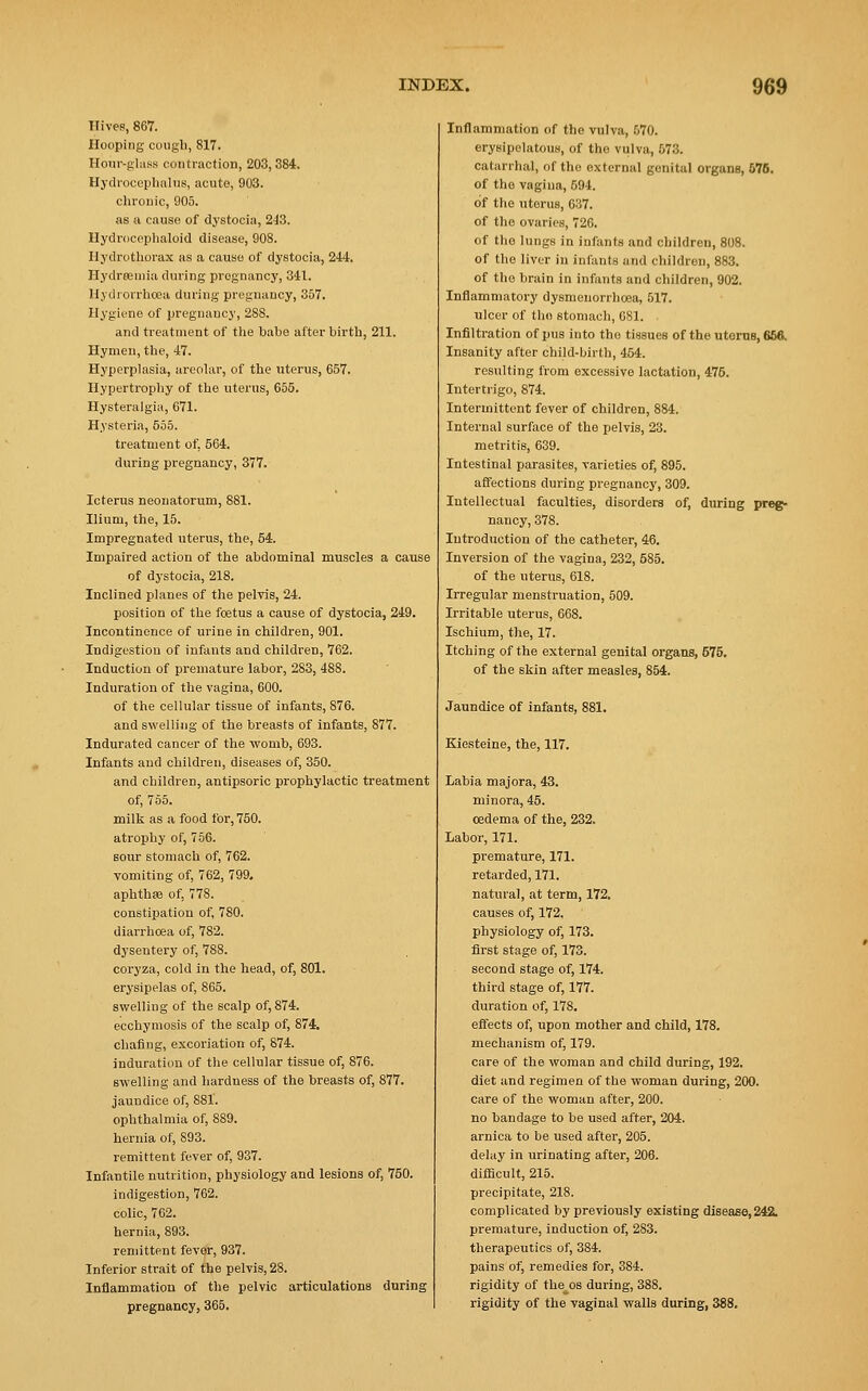 Hives, 867. Hooping cough, 817. Hour-glass contraction, 203,384. Hydrocephalus, acute, 903. chronic, 905. as a causo of dystocia, 243. Hydrocephaloid disease, 908. Hydrothorax as a cause of dystocia, 244. Hydremia during pregnancy, 341. Hydrorrhea during pregnancy, 357. Hygiene of pregnancy, 288. and treatment of the babe after birth, 211. Hymen, the, 47. Hyperplasia, areolar, of the uterus, 657. Hypertrophy of the uterus, 655. Hysteralgia, 671. Hysteria, 555. treatment of, 564. during pregnancy, 377. Icterus neonatorum, 881. Ilium, the, 15. Impregnated uterus, the, 54. Impaired action of the abdominal muscles a cause of dystocia, 218. Inclined planes of the pelvis, 24. position of the foetus a cause of dystocia, 249. Incontinence of urine in children, 901. Indigestion of infants and children, 762. Induction of premature labor, 283, 488. Induration of the vagina, 600. of the cellular tissue of infants, 876. and swelling of the breasts of infants, 877. Indurated cancer of the womb, 693. Infants and children, diseases of, 350. and children, antipsoric prophylactic treatment of, 755. milk as a food for-, 750. atrophy of, 756. sour stomach of, 762. vomiting of, 762, 799. aphthas of, 778. constipation of, 780. diarrhoea of, 782. dysentery of, 788. coryza, cold in the head, of, 801. erysipelas of, 865. swelling of the scalp of, 874. ecchymosis of the scalp of, 874. chafing, excoriation of, 874. induration of the cellular tissue of, 876. swelling and hardness of the breasts of, 877. jaundice of, 881. ophthalmia of, 889. hernia of, 893. remittent fever of, 937. Infantile nutrition, physiology and lesions of, 750. indigestion, 762. colic, 762. hernia, 893. remittent fever, 937. Inferior strait of the pelvis, 28. Inflammation of the pelvic articulations during pregnancy, 365. Inflammation of the vulva, 570. erysipelatous, of the vulva, 573. catarrhal, of the external genital organs, 576. of the vagina, 594. of the uterus, 637. of the ovaries, 726. of the lungs in infants and children, 808. of the liver in infants and children, 883. of the brain in infants and children, 902. Inflammatory dysmenorrlioea, 517. ulcer of the stomach, 681. Infiltration of pus into the tissues of the uterus, 666. Insanity after child-birth, 454. resulting from excessive lactation, 475. Intertrigo, 874. Intermittent fever of children, 884. Internal surface of the pelvis, 23. metritis, 639. Intestinal parasites, varieties of, 895. affections during pregnancy, 309. Intellectual faculties, disorders of, during preg- nancy, 378. Introduction of the catheter, 46. Inversion of the vagina, 232, 585. of the uterus, 618. Irregular menstruation, 509. Irritable uterus, 668. Ischium, the, 17. Itching of the external genital organs, 575. of the skin after measles, 854. Jaundice of infants, 881. Kiesteine, the, 117. Labia majora, 43. minora, 45. oedema of the, 232. Labor, 171. premature, 171. retarded, 171. natural, at term, 172. causes of, 172, physiology of, 173. first stage of, 173. second stage of, 174. third stage of, 177. duration of, 178. effects of, upon mother and child, 178. mechanism of, 179. care of the woman and child during, 192. diet and regimen of the woman during, 200. care of the woman after, 200. no bandage to be used after, 204. arnica to be used after, 205. delay in urinating after, 206. difficult, 215. precipitate, 218. complicated by previously existing disease,242. premature, induction of, 283. therapeutics of, 384. pains of, remedies for, 384. rigidity of the os during, 388. rigidity of the vaginal walls during, 388.
