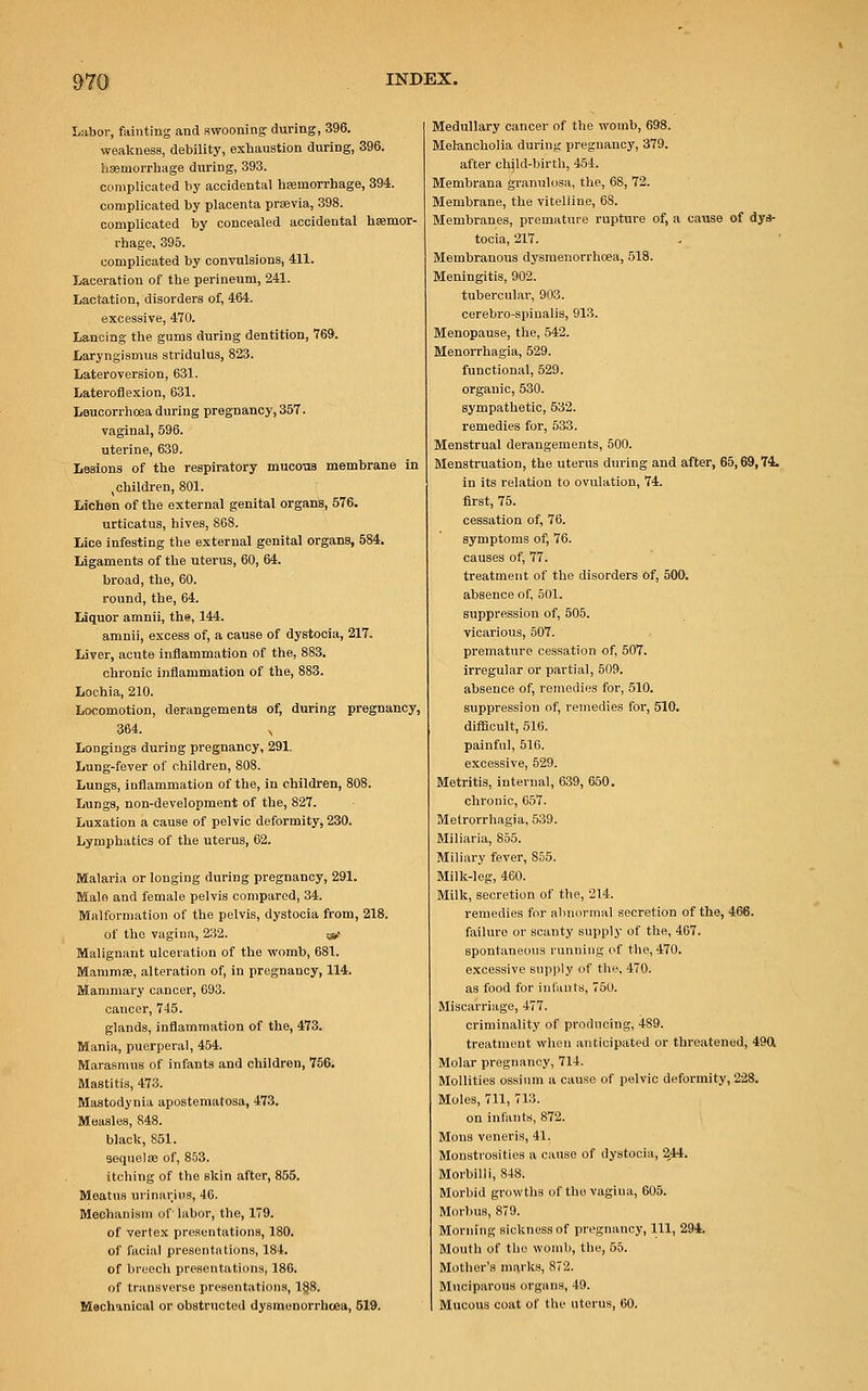 Labor, fainting and swooning during, 396. weakness, debility, exhaustion during, 396. haemorrhage during, 393. complicated by accidental hemorrhage, 394. complicated by placenta prsevia, 398. complicated by concealed accidental haemor- rhage, 395. complicated by convulsions, 411. Laceration of the perineum, 241. Lactation, disorders of, 464. excessive, 470. Lancing the gums during dentition, 769. Laryngismus stridulus, 823. Lateroversion, 631. Lateroflexion, 631. Leucorrhoea during pregnancy, 357. vaginal, 596. uterine, 639. Lesions of the respiratory mucotis membrane in (children, 801. Lichen of the external genital organs, 576. urticatus, hives, 868. Lice infesting the external genital organs, 584. Ligaments of the uterus, 60, 64. broad, the, 60. round, the, 64. Liquor amnii, the, 144. amnii, excess of, a cause of dystocia, 217. Liver, acute inflammation of the, 883. chronic inflammation of the, 883. Lochia, 210. Locomotion, derangements of, during pregnancy, 364. x Longings during pregnancy, 291. Lung-fever of children, 808. Lungs, inflammation of the, in children, 808. Lungs, non-development of the, 827. Luxation a cause of pelvic deformity, 230. Lymphatics of the uterus, 62. Malaria or longing during pregnancy, 291. Male and female pelvis compared, 34. Malformation of the pelvis, dystocia from, 218. of the vagina, 232. g, Malignant ulceration of the womb, 681. Mammae, alteration of, in pregnancy, 114. Mammary cancer, 693. cancer, 745. glands, inflammation of the, 473. Mania, puerperal, 454. Marasmus of infants and children, 756. Mastitis, 473. Mastodynia apostematosa, 473. Measles, 848. black, 851. sequelae of, 853. itching of the skin after, 855. Meatus urinarius, 46. Mechanism of' labor, the, 179. of vertex presentations, 180. of facial presentations, 184. of breech presentations, 186. of transverse presentations, 188. Mechanical or obstructed dysmenorrhoeu, 519. Medullary cancer of the womb, 698. Melancholia during pregnancy, 379. after cbild-birth, 454. Membrana granulosa, the, 68, 72. Membrane, the vitelline, 68. Membranes, premature rupture of, a cause of dys- tocia, 217. Membranous dysmenorrhea, 518. Meningitis, 902. tubercular, 903. cerebro-spinalis, 913. Menopause, the, 542. Menorrhagia, 529. functional, 529. organic, 530. sympathetic, 532. remedies for, 533. Menstrual derangements, 500. Menstruation, the uterus during and after, 65,69,74. in its relation to ovulation, 74. first, 75. cessation of, 76. symptoms of, 76. causes of, 77. treatment of the disorders of, 500. absence of, 501. suppression of, 505. vicarious, 507. premature cessation of, 507. irregular or partial, 509. absence of, remedies for, 510. suppression of, remedies for, 510. difficult, 516. painful, 516. excessive, 529. Metritis, internal, 639, 650. chronic, 657. Metrorrhagia, 539. Miliaria, 855. Miliary fever, 855. Milk-leg, 460. Milk, secretion of the, 214. remedies for abnormal secretion of the, 466. failure or scanty supply of the, 467. spontaneous running of the, 470. excessive supply of the, 470. as food for infants, 750. Miscarriage, 477. criminality of producing, 489. treatment when anticipated or threatened, 49ft Molar pregnancy, 714. Mollities ossium a cause of pelvic deformity, 228. Moles, 711, 713. on infants, 872. Mons veneris, 41. Monstrosities a cause of dystocia, 244. Morbilli, 848. Morbid growths of the vagina, 605. Morbus, 879. Morning sickness of pregnancy, 111, 294. Mouth of the womb, the, 55. Mother's marks, 872. Muciparous organs, 49. Mucous coat of the uterus, 60.