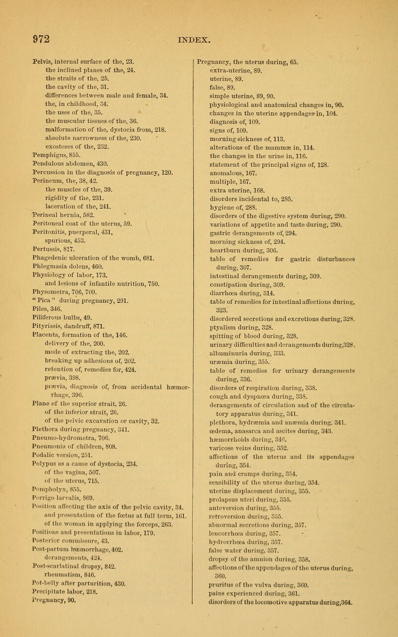 Pelvis, internal surface of the, 23. the inclined planes of the, 24. the straits of the, 25. the cavity of the, 31. differences between male and female, 34. the, in childhood, 34. the uses of the, 35. the muscular tissues of the, 36. malformation of the, dystocia from, 218. absolute narrowness of the, 230. exostoses of the, 232. Pemphigus, 855. Pendulous abdomen, 430. Percussion in the diagnosis of pregnancy, 120. Perineum, the, 38, 42. the muscles of the, 39. rigidity of the, 231. laceration of the, 241. Perineal hernia, 582. Peritoneal coat of the uterus, 59. Peritonitis, puerperal, 431, spurious, 453. Pertussis, 817. Phagedenic ulceration of the womb, 681. Phlegmasia dolens, 460. Physiology of labor, 173. and lesions of infantile nutrition, 750. Physometra, 706, 709.  Pica  during pregnancy, 291. Piles, 346. Piliferous bulbs, 49. Pityriasis, dandruff, 871. Placenta, formation of the, 146. delivery of the, 200. mode of extracting the, 202. breaking up adhesions of, 202. retention of, remedies for, 424. praevia, 398. praevia, diagnosis of, from accidental haemor- rhage, 396. Plane of the superior strait, 26. of the inferior strait, 26. of the pelvic excavation or cavity, 32. Plethora during pregnancy, 341. Pneumo-hydrometra, 706. Pneumonia of children, 808. Podalic version, 251. Polypus as a cause of dystocia, 234. of the vagina, 507. of the uterus, 715. Pompholyx, 855. Porrigo larvalis, 869. Position affecting the axis of the pelvic cavity, 34. and presentation of the foetus at full term, 161. of the woman in applying the forceps, 263. Positions and presentations in labor, 179. Posterior commissure, 43. Post-partum haemorrhage,402. derangements, 424. Post-scarlatinal dropsy, 842. rheumatism, 846. Pot-belly after parturition, 430. Precipitate labor, 218. Pregnancy, 90. Pregnancy, the uterus during, 65. extra-uterine, 89. uterine, 89. false, 89. simple uterine, 89, 90. physiological and anatomical changes in, 90. changes in the uterine appendages-in, 104. diagnosis of, 109. signs of, 109. morning sickness of, 113. alterations of the mammae in, 114. the changes in the urine in, 116. statement of the principal signs of, 128. anomalous, 167. multiple, 167. extra uterine, 168. disorders incidental to, 285. hygiene of, 288. disorders of the digestive system during, 290. variations of appetite and taste during, 290. gastric derangements of, 294. morning sickness of, 294. heartburn during, 306. table of remedies for gastric disturbances during, 307. intestinal derangements during, 309. constipation during, 309. diarrhoea during, 314. table of remedies for intestinal affections during, 323. disordered secretions and excretions during, 328. ptyalism during, 328. spitting of blood during, 328. urinary difficulties and derangements during,32S. albuminuria during, 333. uraemia during, 355. table of remedies for urinary derangements during, 336. disorders of respiration during, 338. cough and dyspnoea during, 338. derangements of circulation and of the circula- tory apparatus during, 341. plethora, hydraemia and anaemia during, 341. oedema, anasarca and ascites during, 343. haemorrhoids during, 346. varicose veins during, 352. affections of the uterus and its appendages during, 354. pain and cramps during, 354. sensibility of the uterus during, 354. uterine displacement during, 355. prolapsus uteri during, 355. anteversion during, 355. retroversion during, 355. abnormal secretions during, 357. leucorrhooa during, 357. hydroirhoea during, 357. false water during, 357. dropsy of the amnion during, 358. affections of the appendages of the uterus during, 360. pruritus of the vulva during, 360. pains experienced during, 361. disorders of the locomotive apparatus during,364.