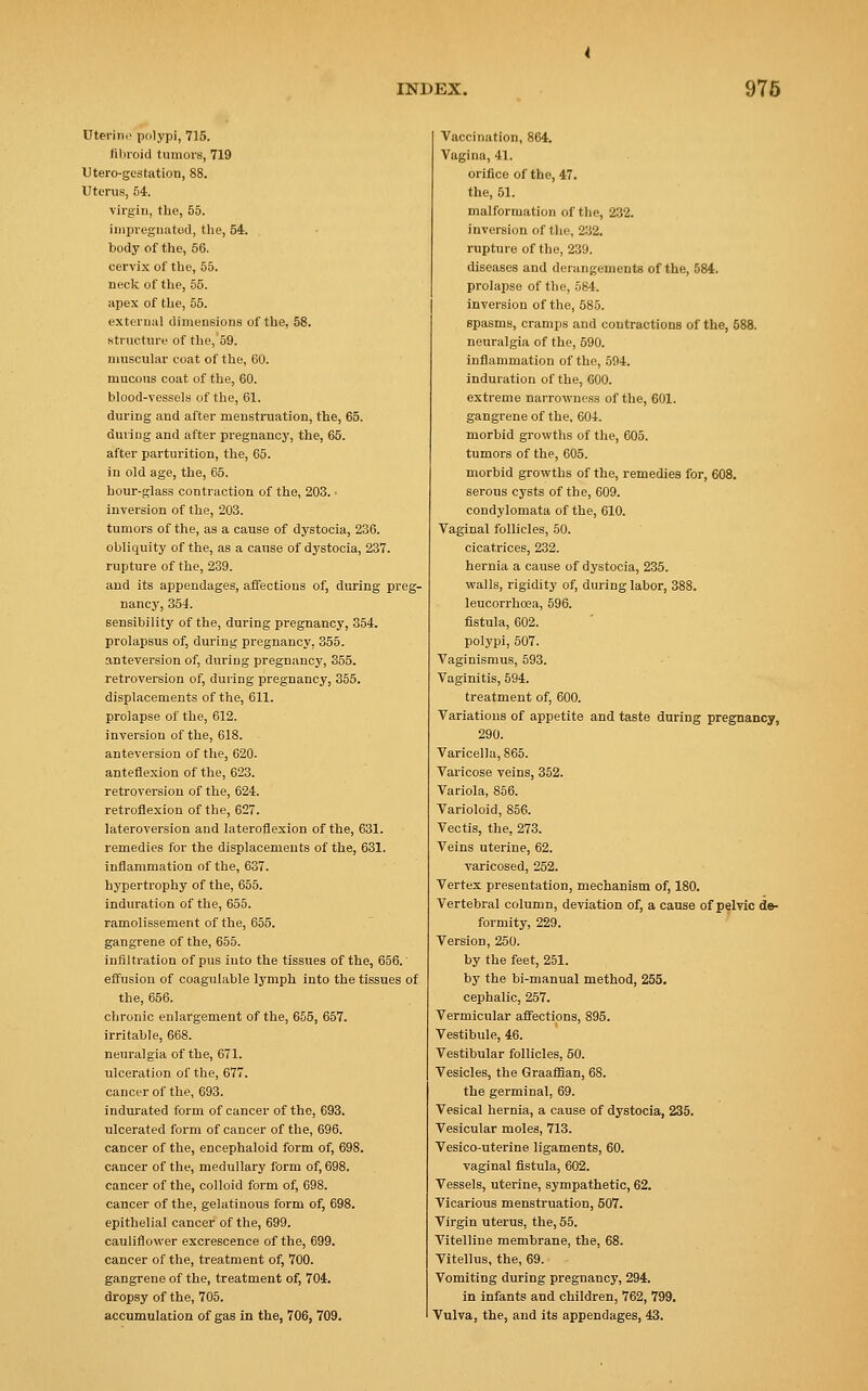 Uterine polypi, 715. fibroid tumors, 719 Utero-gestation, 88. Uterus, 54. virgin, the, 55. impregnated, the, 54. body of the, 56. cervix of the, 55. neck of the, 55. apex of the, 55. external dimensions of the, 58. structure of the, 59. muscular coat of the, 60. mucous coat of the, 60. blood-vessels of the, 61. during and after menstruation, the, 65. during and after pregnancy, the, 65. after parturition, the, 65. in old age, the, 65. hour-glass contraction of the, 203. ■ inversion of the, 203. tumors of the, as a cause of dystocia, 236. obliquity of the, as a cause of dystocia, 237. rupture of the, 239. and its appendages, affections of, during preg- nancy, 354. sensibility of the, during pregnancy, 354. prolapsus of, during pregnancy, 355. anteversion of, during pregnancy, 355. retroversion of, during pregnancy, 355. displacements of the, 611. prolapse of the, 612. inversion of the, 618. anteversion of the, 620. anteflexion of the, 623. retroversion of the, 624. retroflexion of the, 627. lateroversion and lateroflexion of the, 631. remedies for the displacements of the, 631. inflammation of the, 637. hypertrophy of the, 655. induration of the, 655. ramolissement of the, 655. gangrene of the, 655. infiltration of pus into the tissues of the, 656. effusion of coagulable lymph into the tissues of the, 656. chronic enlargement of the, 655, 657. irritable, 668. neuralgia of the, 671. ulceration of the, 677. cancer of the, 693. indurated form of cancer of the, 693. ulcerated form of cancer of the, 696. cancer of the, encephaloid form of, 698. cancer of the, medullary form of, 698. cancer of the, colloid form of, 698. cancer of the, gelatinous form of, 698. epithelial cancer of the, 699. cauliflower excrescence of the, 699. cancer of the, treatment of, 700. gangrene of the, treatment of, 704. dropsy of the, 705. accumulation of gas in the, 706, 709. Vaccination, 864. Vagina, 41. orifice of the, 47. the, 51. malformation of the, 232. inversion of the, 232. rupture of the, 239. diseases and derangements of the, 584. prolapse of the, 584. inversion of the, 585. spasms, cramps and contractions of the, 588. neuralgia of the, 590. inflammation of the, 594. induration of the, 600. extreme narrowness of the, 601. gangrene of the, 604. morbid growths of the, 605. tumors of the, 605. morbid growths of the, remedies for, 608. serous cysts of the, 609. condylomata of the, 610. Vaginal follicles, 50. cicatrices, 232. hernia a cause of dystocia, 235. walls, rigidity of, during labor, 388. leucorrhoea, 596. fistula, 602. polypi, 507. Vaginismus, 593. Vaginitis, 594. treatment of, 600. Variations of appetite and taste during pregnancy, 290. Varicella, 865. Varicose veins, 352. Variola, 856. Varioloid, 856. Vectis, the, 273. Veins uterine, 62. varicosed, 252. Vertex presentation, mechanism of, 180. Vertebral column, deviation of, a cause of pelvic de- formity, 229. Version, 250. by the feet, 251. by the bi-manual method, 255. cephalic, 257. Vermicular affections, 895. Vestibule, 46. Vestibular follicles, 50. Vesicles, the Graaffian, 68. the germinal, 69. Vesical hernia, a cause of dystocia, 235. Vesicular moles, 713. Vesico-uterine ligaments, 60. vaginal fistula, 602. Vessels, uterine, sympathetic, 62. Vicarious menstruation, 507. Virgin uterus, the, 55. Vitelline membrane, the, 68. Vitellus, the, 69. Vomiting during pregnancy, 294. in infants and children, 762, 799. Vulva, the, and its appendages, 43.