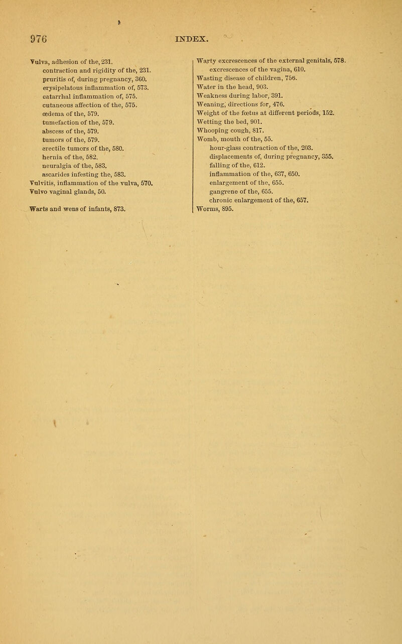 Vulva, adhesion of the, 231. contraction and rigidity of the, 231. pruritis of, during pregnancy, 360. erysipelatous inflammation of, 573. catarrhal inflammation of, 575. cutaneous affection of the, 575. oedema of the, 579. tumefaction of the, 579. abscess of the, 579. tumors of the, 579. erectile tumors of the, 580. hernia of the, 582. neuralgia of the, 583. ascarides infesting the, 583. Vulvitis, inflammation of the vulva, 570. Vulvo vaginal glands, 50. Warts and wens of infants, 873. Warty excrescences of the external genitals, 578. excrescences of the vagina, 610. Wasting disease of children, 756. Water in the head, 903. Weakness during labor, 391. Weaning^ directions for, 476. Weight of the foetus at different periods, 152. Wetting the bed, 901. Whooping cough, 817. Womb, mouth of the, 55. hour-glass contraction of the, 203. displacements of, during pregnancy, 355. falling of the, 612. inflammation of the, 637, 650. enlargement of the, 655. gangrene of the, 655. chronic enlargement of the, 657. Worms, 895.