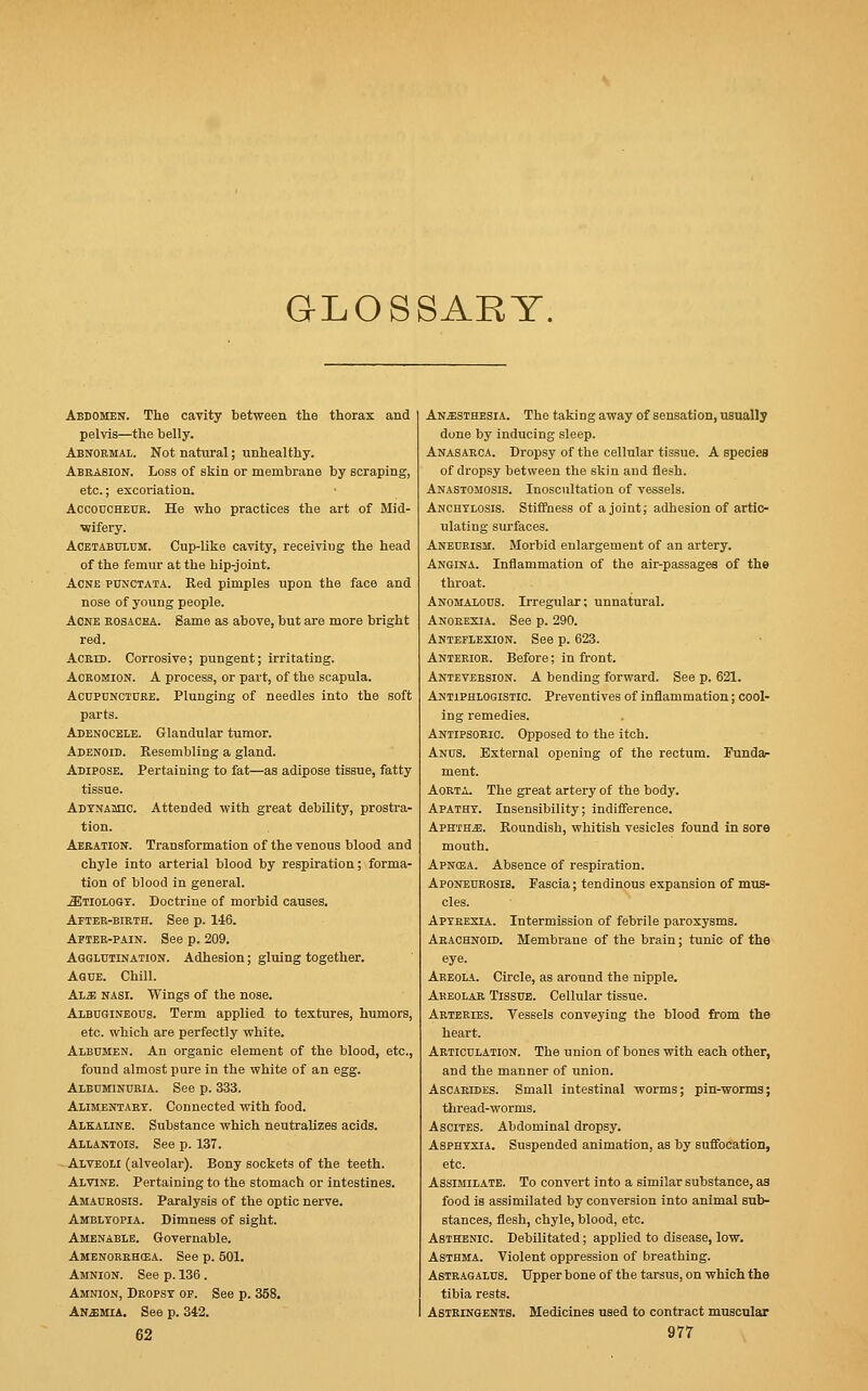 GLOSSARY. Abdomen. The cavity between the thorax and pelvis—the belly. Abnormal. Not natural; unhealthy. Abrasion. Loss of skin or membrane by scraping, etc.; excoriation. Accoucheur. He who practices the art of Mid- wifery. Acetabulum. Cup-like cavity, receiviug the head of the femur at the hip-joint. Acne punctata. Red pimples upon the face and nose of young people. Acne rosacea. Same as above, but are more bright red. Acrid. Corrosive; pungent; irritating. Acromion. A process, or part, of the scapula. Acupuncture. Plunging of needles into the soft parts. Adenocele. Glandular tumor. Adenoid. Resembling a gland. Adipose. Pertaining to fat—as adipose tissue, fatty tissue. Adynamic. Attended with great debility, prostra- tion. Aeration. Transformation of the venous blood and chyle into arterial blood by respiration; forma- tion of blood in general. JEtiology. Doctrine of morbid causes. After-birth. See p. 146. After-pain. See p.. 209. Agglutination. Adhesion; gluing together. Ague. Chill. ALiE nasi. Wings of the nose. Albugineous. Term applied to textures, humors, etc. which are perfectly white. Albumen. An organic element of the blood, etc., found almost pure in the white of an egg. Albuminuria. See p. 333. Alimentary. Connected with food. Alkaline. Substance which neutralizes acids. Allantois. See p. 137. Alveoli (alveolar). Bony sockets of the teeth. Alvine. Pertaining to the stomach or intestines. Amaurosis. Paralysis of the optic nerve. Amblyopia. Dimness of sight. Amenable. Governable. Amenorrhea. See p. 501. Amnion. See p. 136 . Amnion, Dropsy of. See p. 358. Anemia. See p. 342. Anesthesia. The taking away of sensation, usually done by inducing sleep. Anasarca. Dropsy of the cellular tissue. A species of dropsy between the skin and flesh. Anastomosis. Inoscultation of vessels. Anchylosis. Stiffness of a joint; adhesion of artic- ulating surfaces. Aneurism. Morbid enlargement of an artery. Angina. Inflammation of the air-passages of the throat. Anomalous. Irregular; unnatural. Anorexia. See p. 290. Anteflexion. See p. 623. Anterior. Before; in front. Anteversion. A bending forward. See p. 621. Antiphlogistic. Preventives of inflammation; cool- ing remedies. Antipsoric Opposed to the itch. Anus. External opening of the rectum. Funda- ment. Aorta. The great artery of the body. Apathy. Insensibility; indifference. Aphtha. Roundish, whitish vesicles found in sore mouth. Apnosa. Absence of respiration. Aponeurosis. Fascia; tendinous expansion of mus- cles. Apyrexia. Intermission of febrile paroxysms. Arachnoid. Membrane of the brain; tunic of the eye. Areola. Circle, as around the nipple. Areolar Tissue. Cellular tissue. Arteries. Vessels conveying the blood from the heart. Articulation. The union of bones with each other, and the manner of union. Ascarides. Small intestinal worms; pin-worms; thread-worms. Ascites. Abdominal dropsy. Asphyxia. Suspended animation, as by suffocation, etc. Assimilate. To convert into a similar substance, as food is assimilated by conversion into animal sub- stances, flesh, chyle, blood, etc. Asthenic Debilitated; applied to disease, low. Asthma. Violent oppression of breathing. Astragalus. Upper bone of the tarsus, on which the tibia rests. Astringents. Medicines used to contract muscular