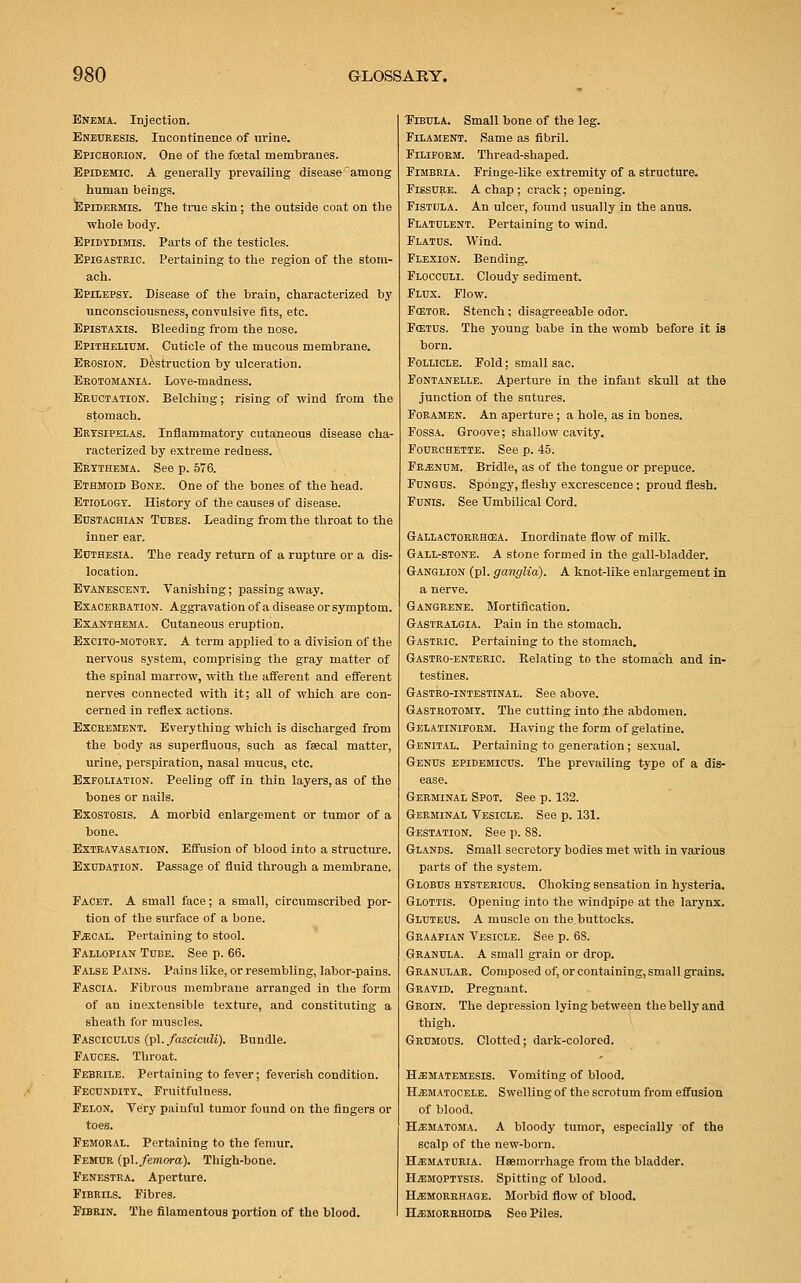 Enema. Injection. Eneuresis. Incontinence of urine. Epichorion. One of the fcetal membranes. Epidemic. A generally prevailing disease'among human beings. Epidermis. The true skin; the outside coat on the whole body. Epidydimis. Parts of the testicles. Epigastric. Pertaining to the region of the stom- ach. Epilepsy. Disease of the brain, characterized by unconsciousness, convulsive fits, etc. Epistaxis. Bleeding from the nose. Epithelium. Cuticle of the mucous membrane. Erosion. Destruction by ulceration. Erotomania. Love-madness. Eructation. Belching; rising of wind from the stomach. Erysipelas. Inflammatory cutaneous disease cha- racterized by extreme redness. Erythema. See p. 576. Ethmoid Bone. One of the bones of the head. Etiology. History of the causes of disease. Eustachian Tubes. Leading from the throat to the inner ear. Euthesia. The ready return of a rupture or a dis- location. Evanescent. Vanishing; passing away. Exacerbation. Aggravation of a disease or symptom. Exanthema. Cutaneous eruption. Excito-motory. A term applied to a division of the nervous system, comprising the gray matter of the spinal marrow, with the afferent and efferent nerves connected with it; all of which are con- cerned in reflex actions. Excrement. Everything which is discharged from the body as superfluous, such as fsecal matter, urine, perspiration, nasal mucus, etc. Exfoliation. Peeling off in thin layers, as of the bones or nails. Exostosis. A morbid enlargement or tumor of a bone. Extravasation. Effusion of blood into a structure. Exudation. Passage of fluid through a membrane. Facet. A small face; a small, circumscribed por- tion of the surface of a bone. Fecal. Pertaining to stool. Fallopian Tube. See p. 66. False Pains. Pains like, or resembling, labor-pains. Fascia. Fibrous membrane arranged in the form of an inextensible texture, and constituting a sheath for muscles. Fasciculus (pi..fasciculi). Bundle. Fauces. Throat. Febrile. Pertaining to fever; feverish condition. Fecundity, Fruitfulness. Felon. Very painful tumor found on the fingers or toes. Femoral. Pertaining to the femur. Femur (pi. femora). Thigh-bone. Fenestra. Aperture. Fibrils. Fibres. Fibrin. The filamentous portion of the blood. Fibula. Small bone of the leg. Filament. Same as fibril. Filiform. Thread-shaped. Fimbria. Fringe-like extremity of a structure. Fissure. A chap ; crack; opening. Fistula. An ulcer, found usually in the anus. Flatulent. Pertaining to wind. Flatus. Wind. Flexion. Bending. Flocculi. Cloudy sediment. Flux. Flow. FQ5TOR. Stench; disagreeable odor. Fcetus. The young babe in the womb before it is born. Follicle. Fold; small sac. Fontanelle. Aperture in the infant skull at the junction of the sutures. Foramen. An aperture; a hole, as in bones. Fossa. Groove; shallow cavity. Fourchette. See p. 45. Frenum. Bridle, as of the tongue or prepuce. Fungus. Spongy, fleshy excrescence; proud flesh. Funis. See Umbilical Cord. Gallactorrhcea. Inordinate flow of milk. Gall-stone. A stone formed in the gall-bladder. Ganglion (pi. ganglia). A knot-like enlargement in a nerve. Gangrene. Mortification. Gastralgia. Pain in the stomach. Gastric. Pertaining to the stomach. Gastro-enteric. Relating to the stomach and in- testines. Gastro-intestinal. See above. Gastrotomy. The cutting into the abdomen. Gelatiniform. Having the form of gelatine. Genital. Pertaining to generation; sexual. Genus epidemicus. The prevailing type of a dis- ease. Germinal Spot. See p. 132. Germinal Vesicle. See p. 131. Gestation. See p. 88. Glands. Small secretory bodies met with in various parts of the system. Globus hystericus. Choking sensation in hysteria. Glottis. Opening into the windpipe at the larynx. Gluteus. A muscle on the. buttocks. Graafian Vesicle. See p. 6S. Granula. A small grain or drop. Granular. Composed of, or containing, small grains. Gravid. Pregnant. Groin. The depression lying between the belly and thigh. Grumous. Clotted; dark-colored. Hzematemesis. Vomiting of blood. Hematocele. Swelling of the scrotum from effusion of blood. Hematoma. A bloody tumor, especially of the scalp of the new-born. Hematuria. Haemorrhage from the bladder. Hemoptysis. Spitting of blood. Hemorrhage. Morbid flow of blood. Hemorrhoids See Piles.