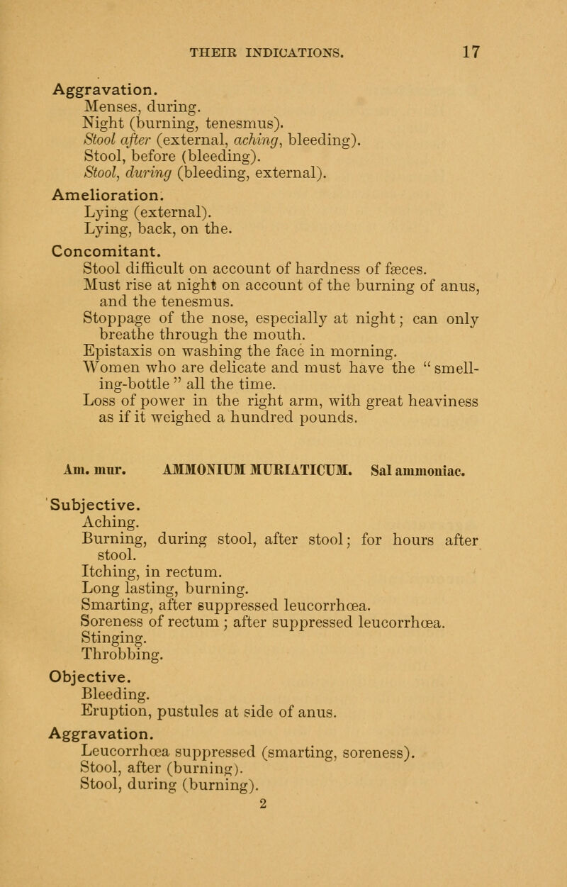 Aggravation. Menses, during. Night (burning, tenesmus). Stool after (external, aching^ bleeding). Stool, before (bleeding). Stool^ during (bleeding, external). Amelioration. Lying (external). Lying, back, on the. Concomitant. Stool difficult on account of hardness of faeces. Must rise at night on account of the burning of anus, and the tenesmus. Stoppage of the nose, especially at night; can only breathe through the mouth. Epistaxis on washing the face in morning. Women who are delicate and must have the  smell- ing-bottle  all the time. Loss of power in the right arm, with great heaviness as if it weighed a hundred pounds. Am. mur. A3IM0NIUM MURIATICUM. Sal ammomac. Subjective. Aching. Burning, during stool, after stool; for hours after stool. Itching, in rectum. Long lasting, burning. Smarting, after suppressed leucorrhcea. Soreness of rectum ; after suppressed leucorrhcea. Stinging. Throbbing. Objective. Bleeding. Eruption, pustules at side of anus. Aggravation. Leucorrhcea suppressed (smarting, soreness). Stool, after (burning). Stool, during (burning). 2